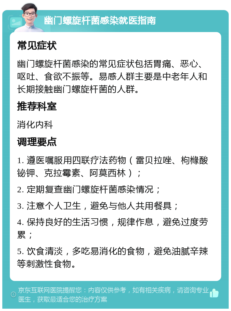 幽门螺旋杆菌感染就医指南 常见症状 幽门螺旋杆菌感染的常见症状包括胃痛、恶心、呕吐、食欲不振等。易感人群主要是中老年人和长期接触幽门螺旋杆菌的人群。 推荐科室 消化内科 调理要点 1. 遵医嘱服用四联疗法药物（雷贝拉唑、枸橼酸铋钾、克拉霉素、阿莫西林）； 2. 定期复查幽门螺旋杆菌感染情况； 3. 注意个人卫生，避免与他人共用餐具； 4. 保持良好的生活习惯，规律作息，避免过度劳累； 5. 饮食清淡，多吃易消化的食物，避免油腻辛辣等刺激性食物。