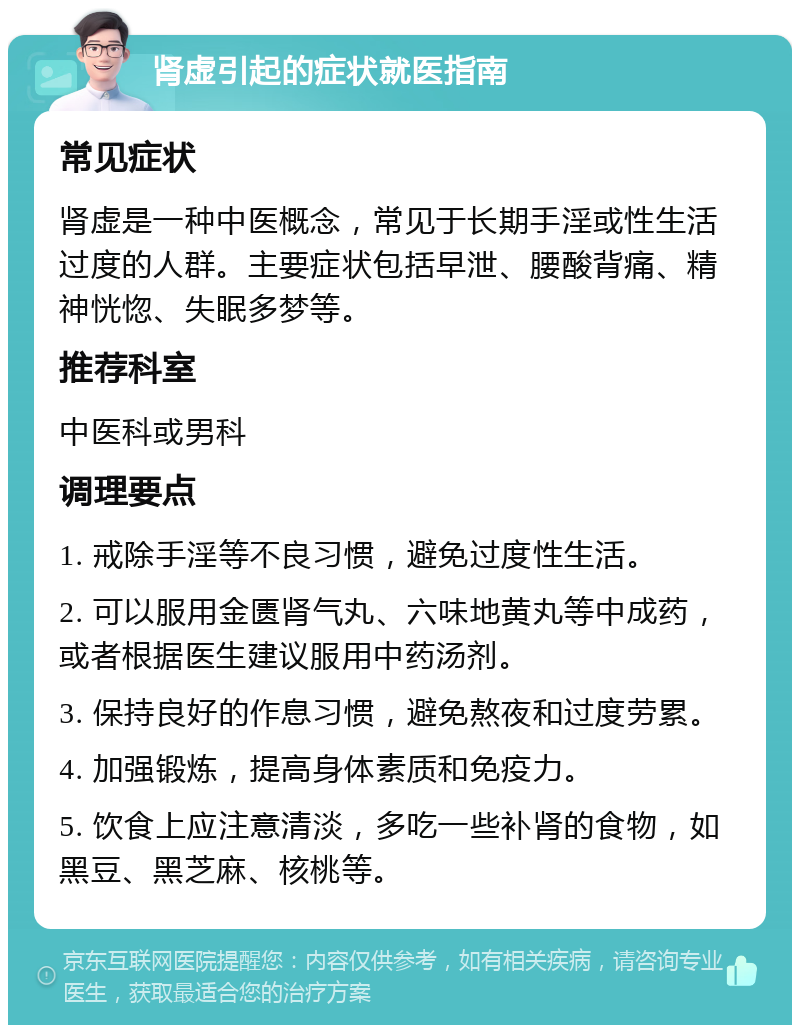 肾虚引起的症状就医指南 常见症状 肾虚是一种中医概念，常见于长期手淫或性生活过度的人群。主要症状包括早泄、腰酸背痛、精神恍惚、失眠多梦等。 推荐科室 中医科或男科 调理要点 1. 戒除手淫等不良习惯，避免过度性生活。 2. 可以服用金匮肾气丸、六味地黄丸等中成药，或者根据医生建议服用中药汤剂。 3. 保持良好的作息习惯，避免熬夜和过度劳累。 4. 加强锻炼，提高身体素质和免疫力。 5. 饮食上应注意清淡，多吃一些补肾的食物，如黑豆、黑芝麻、核桃等。