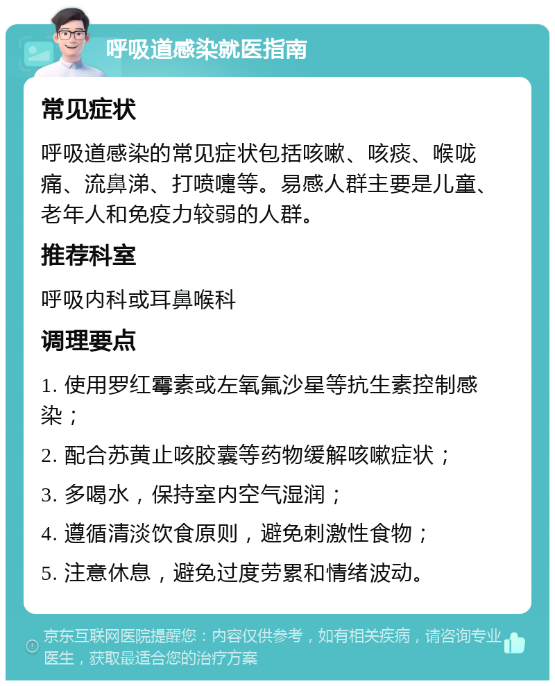 呼吸道感染就医指南 常见症状 呼吸道感染的常见症状包括咳嗽、咳痰、喉咙痛、流鼻涕、打喷嚏等。易感人群主要是儿童、老年人和免疫力较弱的人群。 推荐科室 呼吸内科或耳鼻喉科 调理要点 1. 使用罗红霉素或左氧氟沙星等抗生素控制感染； 2. 配合苏黄止咳胶囊等药物缓解咳嗽症状； 3. 多喝水，保持室内空气湿润； 4. 遵循清淡饮食原则，避免刺激性食物； 5. 注意休息，避免过度劳累和情绪波动。