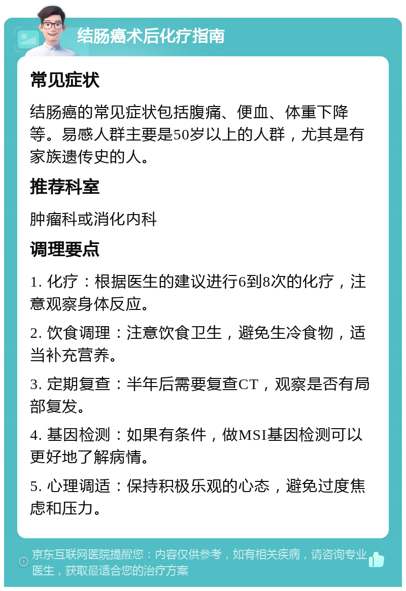 结肠癌术后化疗指南 常见症状 结肠癌的常见症状包括腹痛、便血、体重下降等。易感人群主要是50岁以上的人群，尤其是有家族遗传史的人。 推荐科室 肿瘤科或消化内科 调理要点 1. 化疗：根据医生的建议进行6到8次的化疗，注意观察身体反应。 2. 饮食调理：注意饮食卫生，避免生冷食物，适当补充营养。 3. 定期复查：半年后需要复查CT，观察是否有局部复发。 4. 基因检测：如果有条件，做MSI基因检测可以更好地了解病情。 5. 心理调适：保持积极乐观的心态，避免过度焦虑和压力。