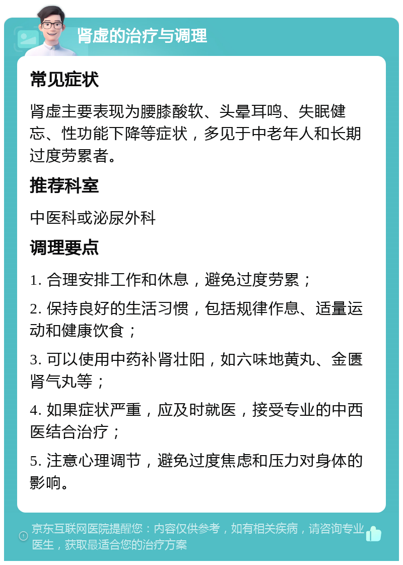 肾虚的治疗与调理 常见症状 肾虚主要表现为腰膝酸软、头晕耳鸣、失眠健忘、性功能下降等症状，多见于中老年人和长期过度劳累者。 推荐科室 中医科或泌尿外科 调理要点 1. 合理安排工作和休息，避免过度劳累； 2. 保持良好的生活习惯，包括规律作息、适量运动和健康饮食； 3. 可以使用中药补肾壮阳，如六味地黄丸、金匮肾气丸等； 4. 如果症状严重，应及时就医，接受专业的中西医结合治疗； 5. 注意心理调节，避免过度焦虑和压力对身体的影响。