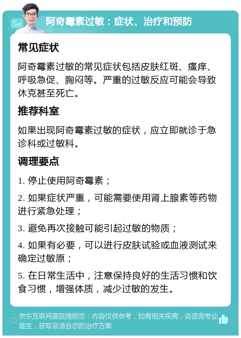 阿奇霉素过敏：症状、治疗和预防 常见症状 阿奇霉素过敏的常见症状包括皮肤红斑、瘙痒、呼吸急促、胸闷等。严重的过敏反应可能会导致休克甚至死亡。 推荐科室 如果出现阿奇霉素过敏的症状，应立即就诊于急诊科或过敏科。 调理要点 1. 停止使用阿奇霉素； 2. 如果症状严重，可能需要使用肾上腺素等药物进行紧急处理； 3. 避免再次接触可能引起过敏的物质； 4. 如果有必要，可以进行皮肤试验或血液测试来确定过敏原； 5. 在日常生活中，注意保持良好的生活习惯和饮食习惯，增强体质，减少过敏的发生。