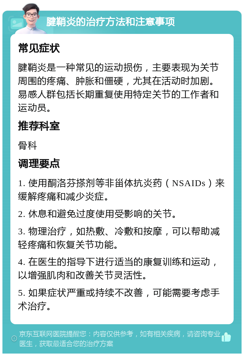 腱鞘炎的治疗方法和注意事项 常见症状 腱鞘炎是一种常见的运动损伤，主要表现为关节周围的疼痛、肿胀和僵硬，尤其在活动时加剧。易感人群包括长期重复使用特定关节的工作者和运动员。 推荐科室 骨科 调理要点 1. 使用酮洛芬搽剂等非甾体抗炎药（NSAIDs）来缓解疼痛和减少炎症。 2. 休息和避免过度使用受影响的关节。 3. 物理治疗，如热敷、冷敷和按摩，可以帮助减轻疼痛和恢复关节功能。 4. 在医生的指导下进行适当的康复训练和运动，以增强肌肉和改善关节灵活性。 5. 如果症状严重或持续不改善，可能需要考虑手术治疗。