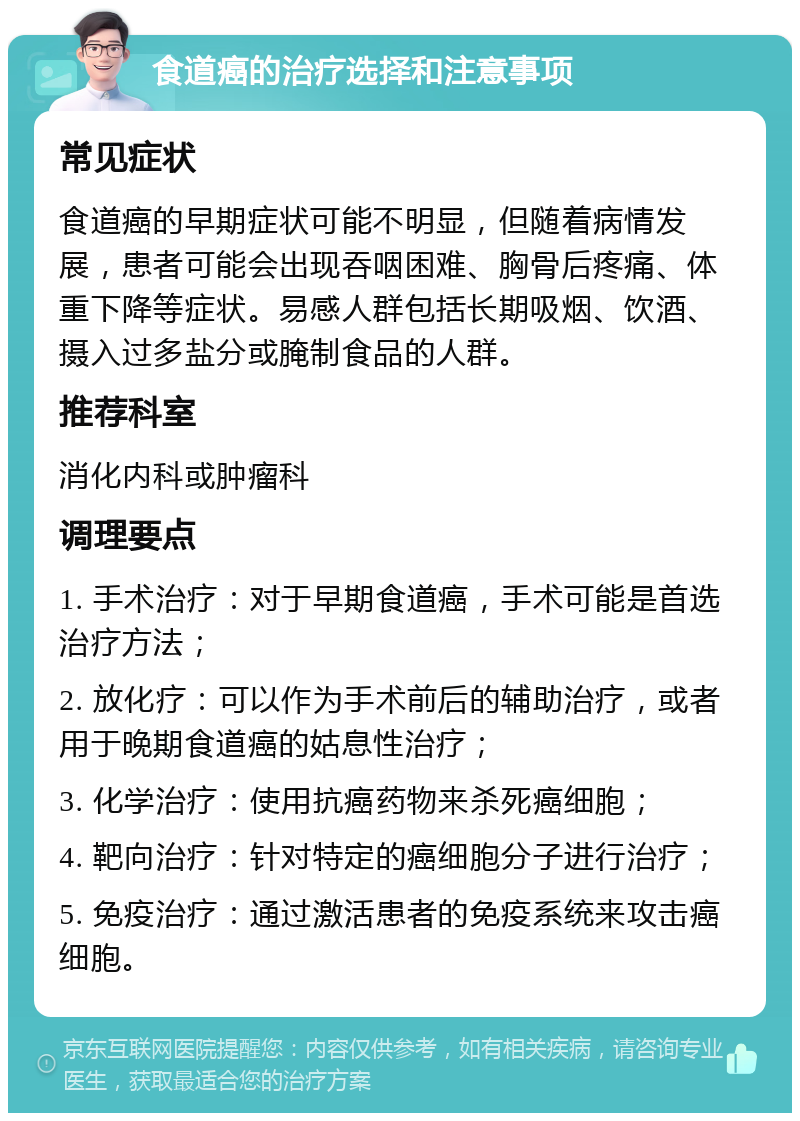 食道癌的治疗选择和注意事项 常见症状 食道癌的早期症状可能不明显，但随着病情发展，患者可能会出现吞咽困难、胸骨后疼痛、体重下降等症状。易感人群包括长期吸烟、饮酒、摄入过多盐分或腌制食品的人群。 推荐科室 消化内科或肿瘤科 调理要点 1. 手术治疗：对于早期食道癌，手术可能是首选治疗方法； 2. 放化疗：可以作为手术前后的辅助治疗，或者用于晚期食道癌的姑息性治疗； 3. 化学治疗：使用抗癌药物来杀死癌细胞； 4. 靶向治疗：针对特定的癌细胞分子进行治疗； 5. 免疫治疗：通过激活患者的免疫系统来攻击癌细胞。