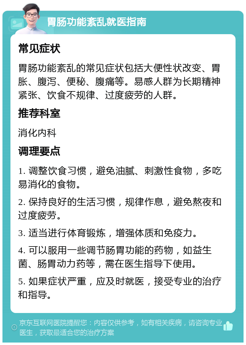 胃肠功能紊乱就医指南 常见症状 胃肠功能紊乱的常见症状包括大便性状改变、胃胀、腹泻、便秘、腹痛等。易感人群为长期精神紧张、饮食不规律、过度疲劳的人群。 推荐科室 消化内科 调理要点 1. 调整饮食习惯，避免油腻、刺激性食物，多吃易消化的食物。 2. 保持良好的生活习惯，规律作息，避免熬夜和过度疲劳。 3. 适当进行体育锻炼，增强体质和免疫力。 4. 可以服用一些调节肠胃功能的药物，如益生菌、肠胃动力药等，需在医生指导下使用。 5. 如果症状严重，应及时就医，接受专业的治疗和指导。