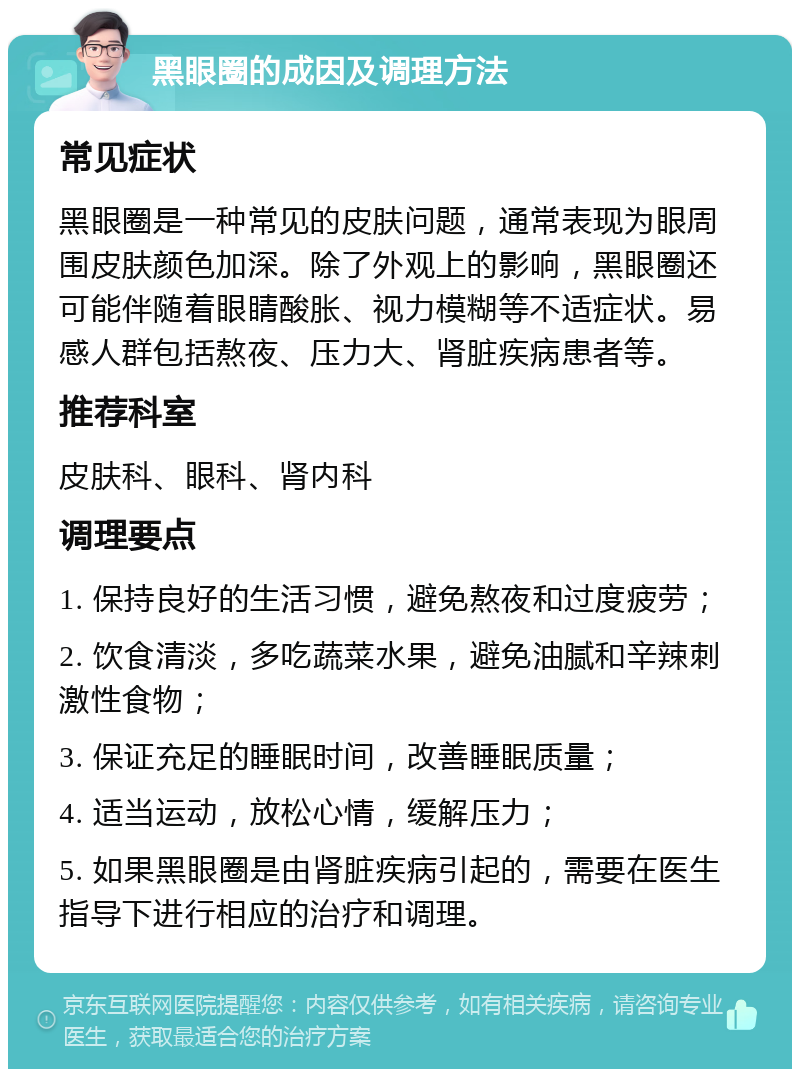 黑眼圈的成因及调理方法 常见症状 黑眼圈是一种常见的皮肤问题，通常表现为眼周围皮肤颜色加深。除了外观上的影响，黑眼圈还可能伴随着眼睛酸胀、视力模糊等不适症状。易感人群包括熬夜、压力大、肾脏疾病患者等。 推荐科室 皮肤科、眼科、肾内科 调理要点 1. 保持良好的生活习惯，避免熬夜和过度疲劳； 2. 饮食清淡，多吃蔬菜水果，避免油腻和辛辣刺激性食物； 3. 保证充足的睡眠时间，改善睡眠质量； 4. 适当运动，放松心情，缓解压力； 5. 如果黑眼圈是由肾脏疾病引起的，需要在医生指导下进行相应的治疗和调理。