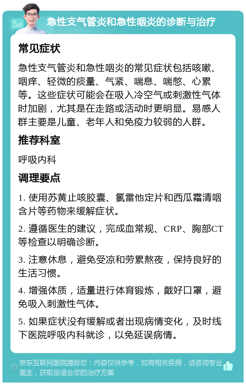 急性支气管炎和急性咽炎的诊断与治疗 常见症状 急性支气管炎和急性咽炎的常见症状包括咳嗽、咽痒、轻微的痰量、气紧、喘息、喘憋、心累等。这些症状可能会在吸入冷空气或刺激性气体时加剧，尤其是在走路或活动时更明显。易感人群主要是儿童、老年人和免疫力较弱的人群。 推荐科室 呼吸内科 调理要点 1. 使用苏黄止咳胶囊、氯雷他定片和西瓜霜清咽含片等药物来缓解症状。 2. 遵循医生的建议，完成血常规、CRP、胸部CT等检查以明确诊断。 3. 注意休息，避免受凉和劳累熬夜，保持良好的生活习惯。 4. 增强体质，适量进行体育锻炼，戴好口罩，避免吸入刺激性气体。 5. 如果症状没有缓解或者出现病情变化，及时线下医院呼吸内科就诊，以免延误病情。