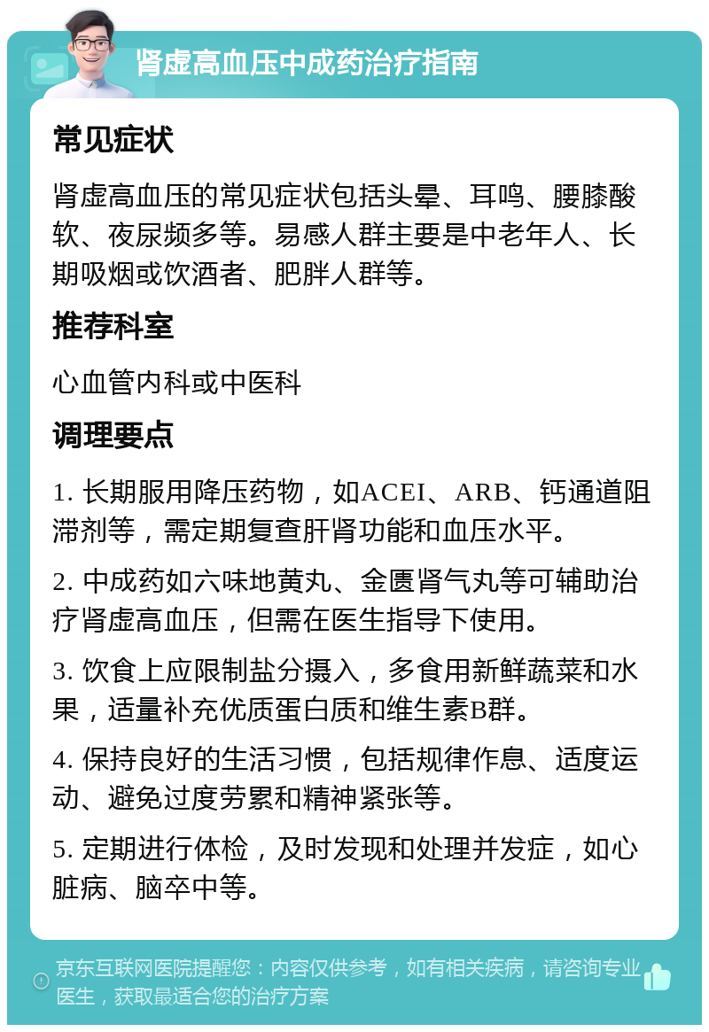 肾虚高血压中成药治疗指南 常见症状 肾虚高血压的常见症状包括头晕、耳鸣、腰膝酸软、夜尿频多等。易感人群主要是中老年人、长期吸烟或饮酒者、肥胖人群等。 推荐科室 心血管内科或中医科 调理要点 1. 长期服用降压药物，如ACEI、ARB、钙通道阻滞剂等，需定期复查肝肾功能和血压水平。 2. 中成药如六味地黄丸、金匮肾气丸等可辅助治疗肾虚高血压，但需在医生指导下使用。 3. 饮食上应限制盐分摄入，多食用新鲜蔬菜和水果，适量补充优质蛋白质和维生素B群。 4. 保持良好的生活习惯，包括规律作息、适度运动、避免过度劳累和精神紧张等。 5. 定期进行体检，及时发现和处理并发症，如心脏病、脑卒中等。