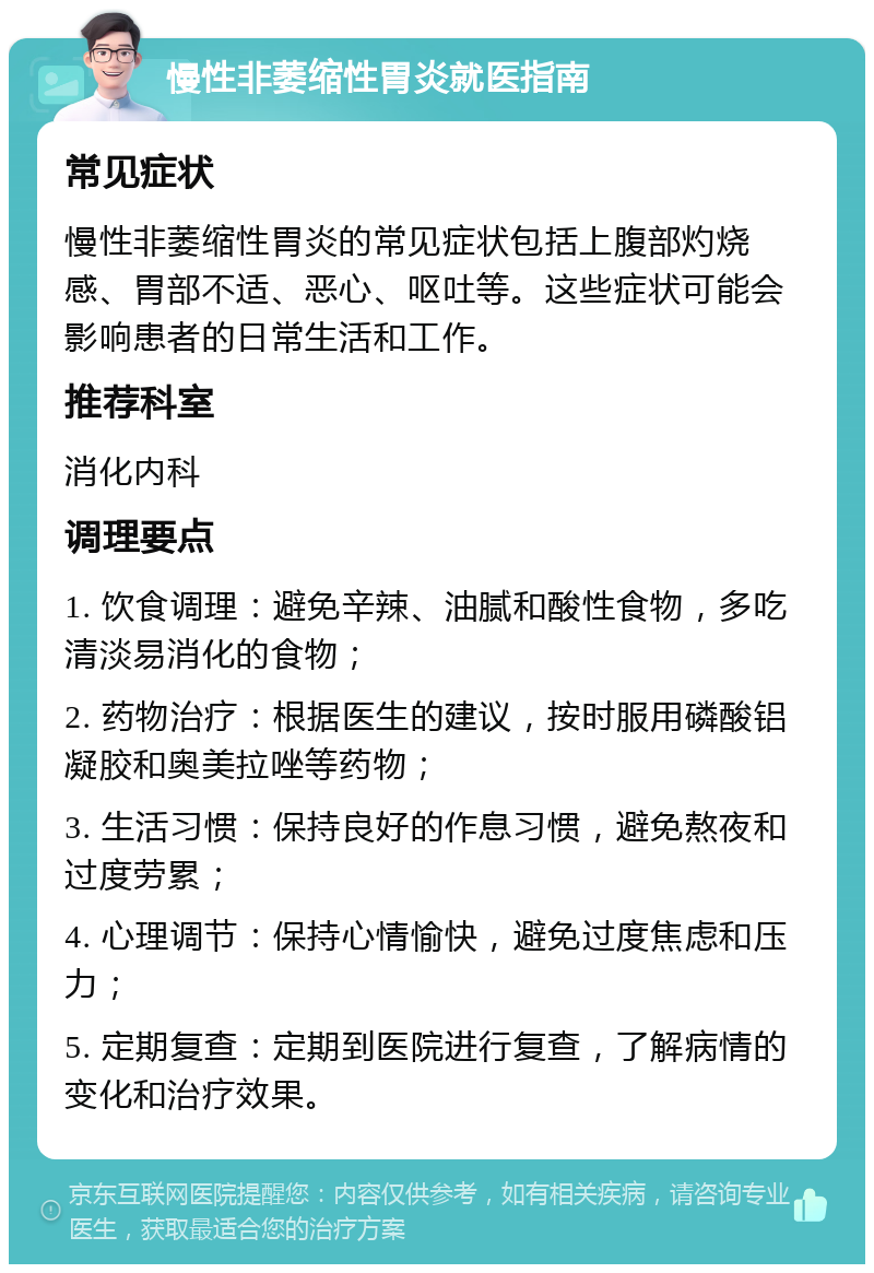 慢性非萎缩性胃炎就医指南 常见症状 慢性非萎缩性胃炎的常见症状包括上腹部灼烧感、胃部不适、恶心、呕吐等。这些症状可能会影响患者的日常生活和工作。 推荐科室 消化内科 调理要点 1. 饮食调理：避免辛辣、油腻和酸性食物，多吃清淡易消化的食物； 2. 药物治疗：根据医生的建议，按时服用磷酸铝凝胶和奥美拉唑等药物； 3. 生活习惯：保持良好的作息习惯，避免熬夜和过度劳累； 4. 心理调节：保持心情愉快，避免过度焦虑和压力； 5. 定期复查：定期到医院进行复查，了解病情的变化和治疗效果。