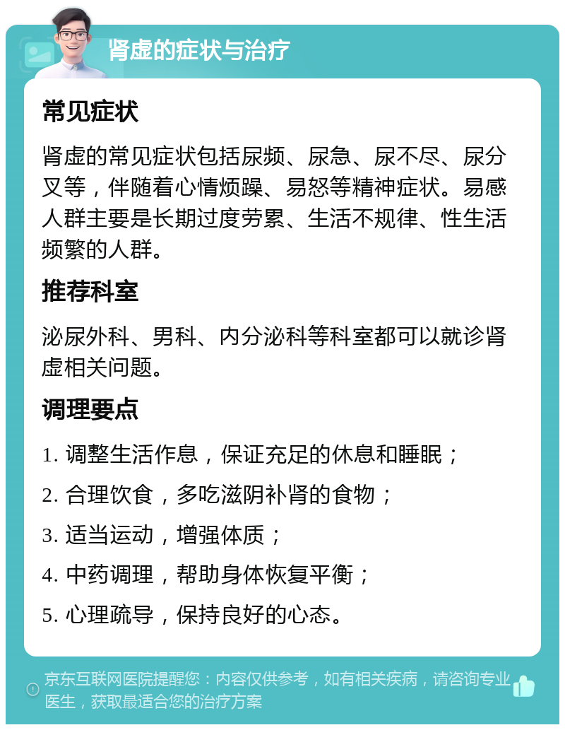 肾虚的症状与治疗 常见症状 肾虚的常见症状包括尿频、尿急、尿不尽、尿分叉等，伴随着心情烦躁、易怒等精神症状。易感人群主要是长期过度劳累、生活不规律、性生活频繁的人群。 推荐科室 泌尿外科、男科、内分泌科等科室都可以就诊肾虚相关问题。 调理要点 1. 调整生活作息，保证充足的休息和睡眠； 2. 合理饮食，多吃滋阴补肾的食物； 3. 适当运动，增强体质； 4. 中药调理，帮助身体恢复平衡； 5. 心理疏导，保持良好的心态。