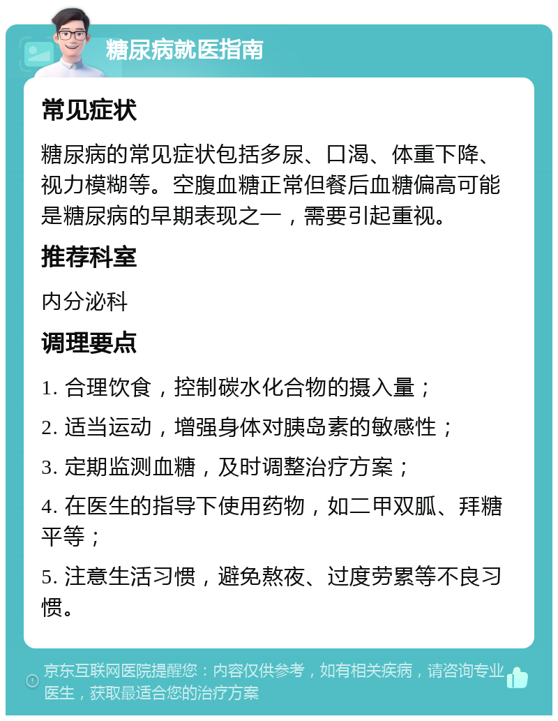 糖尿病就医指南 常见症状 糖尿病的常见症状包括多尿、口渴、体重下降、视力模糊等。空腹血糖正常但餐后血糖偏高可能是糖尿病的早期表现之一，需要引起重视。 推荐科室 内分泌科 调理要点 1. 合理饮食，控制碳水化合物的摄入量； 2. 适当运动，增强身体对胰岛素的敏感性； 3. 定期监测血糖，及时调整治疗方案； 4. 在医生的指导下使用药物，如二甲双胍、拜糖平等； 5. 注意生活习惯，避免熬夜、过度劳累等不良习惯。