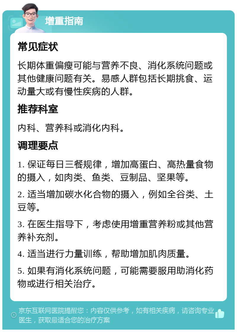 增重指南 常见症状 长期体重偏瘦可能与营养不良、消化系统问题或其他健康问题有关。易感人群包括长期挑食、运动量大或有慢性疾病的人群。 推荐科室 内科、营养科或消化内科。 调理要点 1. 保证每日三餐规律，增加高蛋白、高热量食物的摄入，如肉类、鱼类、豆制品、坚果等。 2. 适当增加碳水化合物的摄入，例如全谷类、土豆等。 3. 在医生指导下，考虑使用增重营养粉或其他营养补充剂。 4. 适当进行力量训练，帮助增加肌肉质量。 5. 如果有消化系统问题，可能需要服用助消化药物或进行相关治疗。