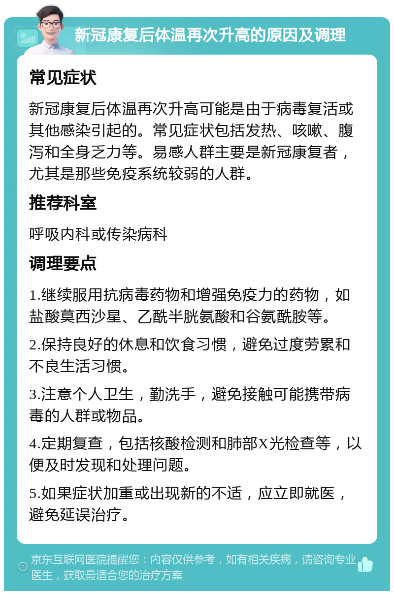 新冠康复后体温再次升高的原因及调理 常见症状 新冠康复后体温再次升高可能是由于病毒复活或其他感染引起的。常见症状包括发热、咳嗽、腹泻和全身乏力等。易感人群主要是新冠康复者，尤其是那些免疫系统较弱的人群。 推荐科室 呼吸内科或传染病科 调理要点 1.继续服用抗病毒药物和增强免疫力的药物，如盐酸莫西沙星、乙酰半胱氨酸和谷氨酰胺等。 2.保持良好的休息和饮食习惯，避免过度劳累和不良生活习惯。 3.注意个人卫生，勤洗手，避免接触可能携带病毒的人群或物品。 4.定期复查，包括核酸检测和肺部X光检查等，以便及时发现和处理问题。 5.如果症状加重或出现新的不适，应立即就医，避免延误治疗。