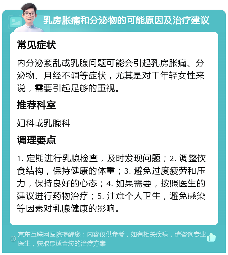 乳房胀痛和分泌物的可能原因及治疗建议 常见症状 内分泌紊乱或乳腺问题可能会引起乳房胀痛、分泌物、月经不调等症状，尤其是对于年轻女性来说，需要引起足够的重视。 推荐科室 妇科或乳腺科 调理要点 1. 定期进行乳腺检查，及时发现问题；2. 调整饮食结构，保持健康的体重；3. 避免过度疲劳和压力，保持良好的心态；4. 如果需要，按照医生的建议进行药物治疗；5. 注意个人卫生，避免感染等因素对乳腺健康的影响。