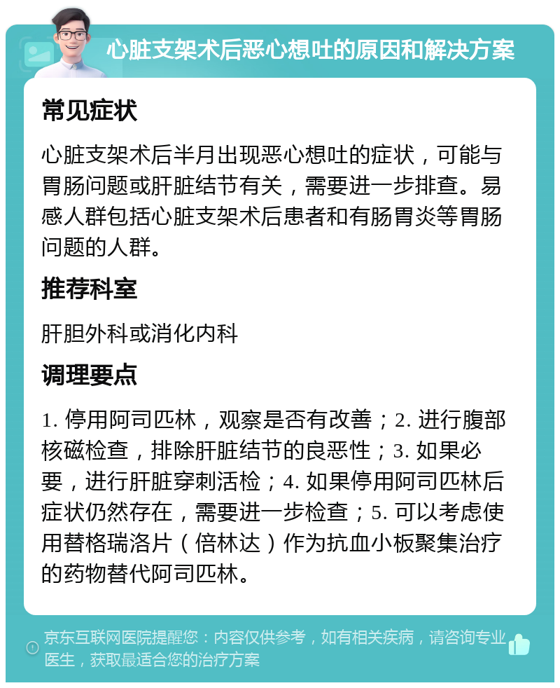 心脏支架术后恶心想吐的原因和解决方案 常见症状 心脏支架术后半月出现恶心想吐的症状，可能与胃肠问题或肝脏结节有关，需要进一步排查。易感人群包括心脏支架术后患者和有肠胃炎等胃肠问题的人群。 推荐科室 肝胆外科或消化内科 调理要点 1. 停用阿司匹林，观察是否有改善；2. 进行腹部核磁检查，排除肝脏结节的良恶性；3. 如果必要，进行肝脏穿刺活检；4. 如果停用阿司匹林后症状仍然存在，需要进一步检查；5. 可以考虑使用替格瑞洛片（倍林达）作为抗血小板聚集治疗的药物替代阿司匹林。