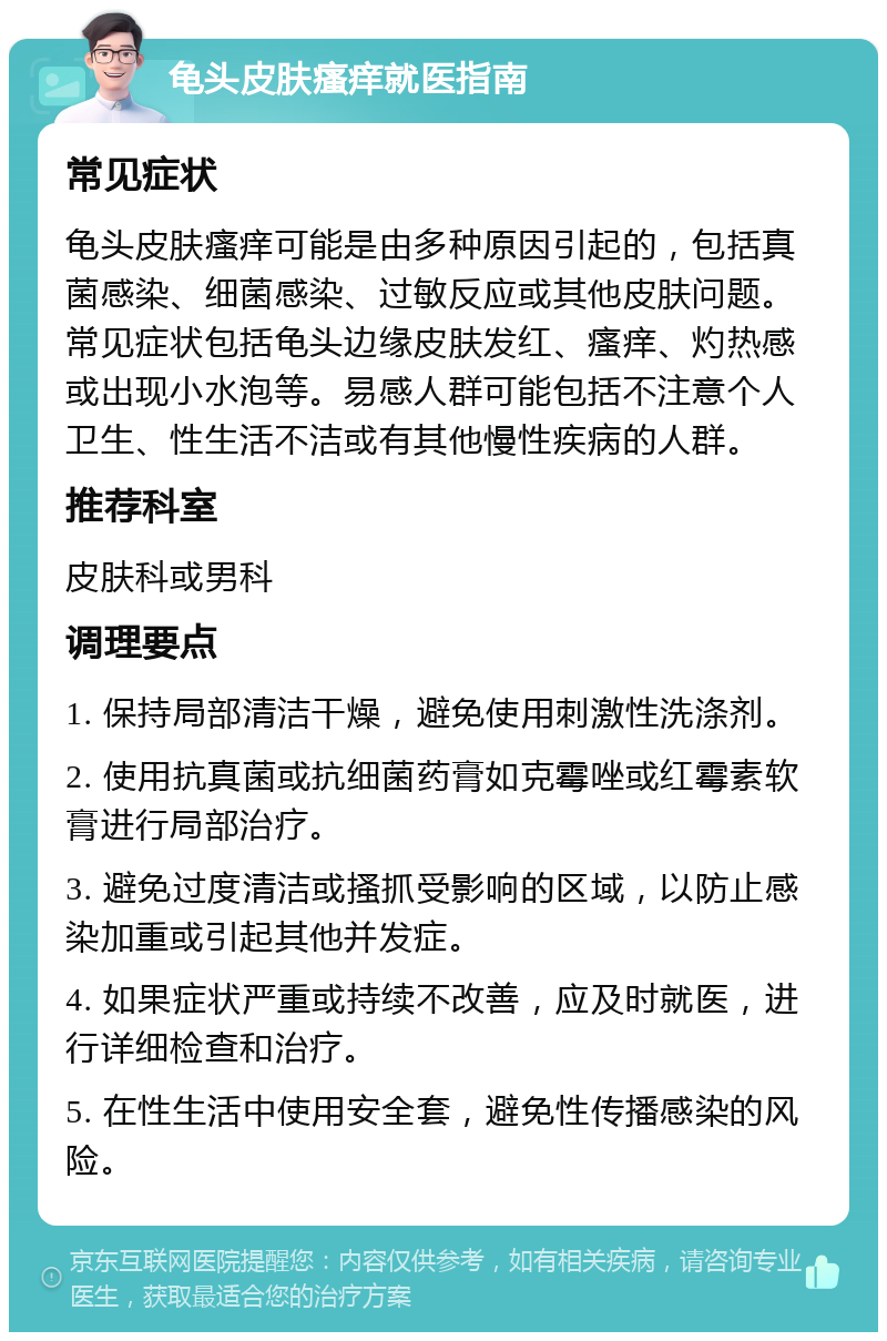 龟头皮肤瘙痒就医指南 常见症状 龟头皮肤瘙痒可能是由多种原因引起的，包括真菌感染、细菌感染、过敏反应或其他皮肤问题。常见症状包括龟头边缘皮肤发红、瘙痒、灼热感或出现小水泡等。易感人群可能包括不注意个人卫生、性生活不洁或有其他慢性疾病的人群。 推荐科室 皮肤科或男科 调理要点 1. 保持局部清洁干燥，避免使用刺激性洗涤剂。 2. 使用抗真菌或抗细菌药膏如克霉唑或红霉素软膏进行局部治疗。 3. 避免过度清洁或搔抓受影响的区域，以防止感染加重或引起其他并发症。 4. 如果症状严重或持续不改善，应及时就医，进行详细检查和治疗。 5. 在性生活中使用安全套，避免性传播感染的风险。