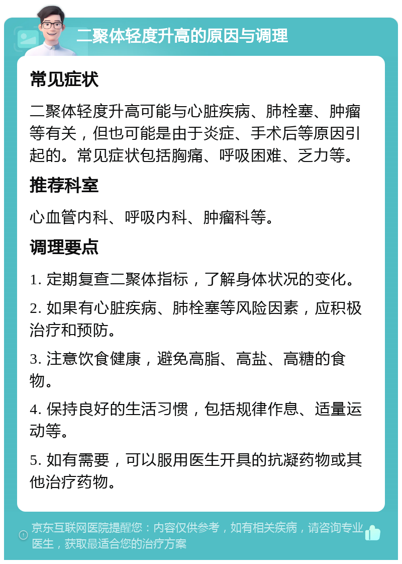 二聚体轻度升高的原因与调理 常见症状 二聚体轻度升高可能与心脏疾病、肺栓塞、肿瘤等有关，但也可能是由于炎症、手术后等原因引起的。常见症状包括胸痛、呼吸困难、乏力等。 推荐科室 心血管内科、呼吸内科、肿瘤科等。 调理要点 1. 定期复查二聚体指标，了解身体状况的变化。 2. 如果有心脏疾病、肺栓塞等风险因素，应积极治疗和预防。 3. 注意饮食健康，避免高脂、高盐、高糖的食物。 4. 保持良好的生活习惯，包括规律作息、适量运动等。 5. 如有需要，可以服用医生开具的抗凝药物或其他治疗药物。