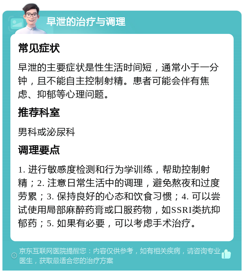 早泄的治疗与调理 常见症状 早泄的主要症状是性生活时间短，通常小于一分钟，且不能自主控制射精。患者可能会伴有焦虑、抑郁等心理问题。 推荐科室 男科或泌尿科 调理要点 1. 进行敏感度检测和行为学训练，帮助控制射精；2. 注意日常生活中的调理，避免熬夜和过度劳累；3. 保持良好的心态和饮食习惯；4. 可以尝试使用局部麻醉药膏或口服药物，如SSRI类抗抑郁药；5. 如果有必要，可以考虑手术治疗。