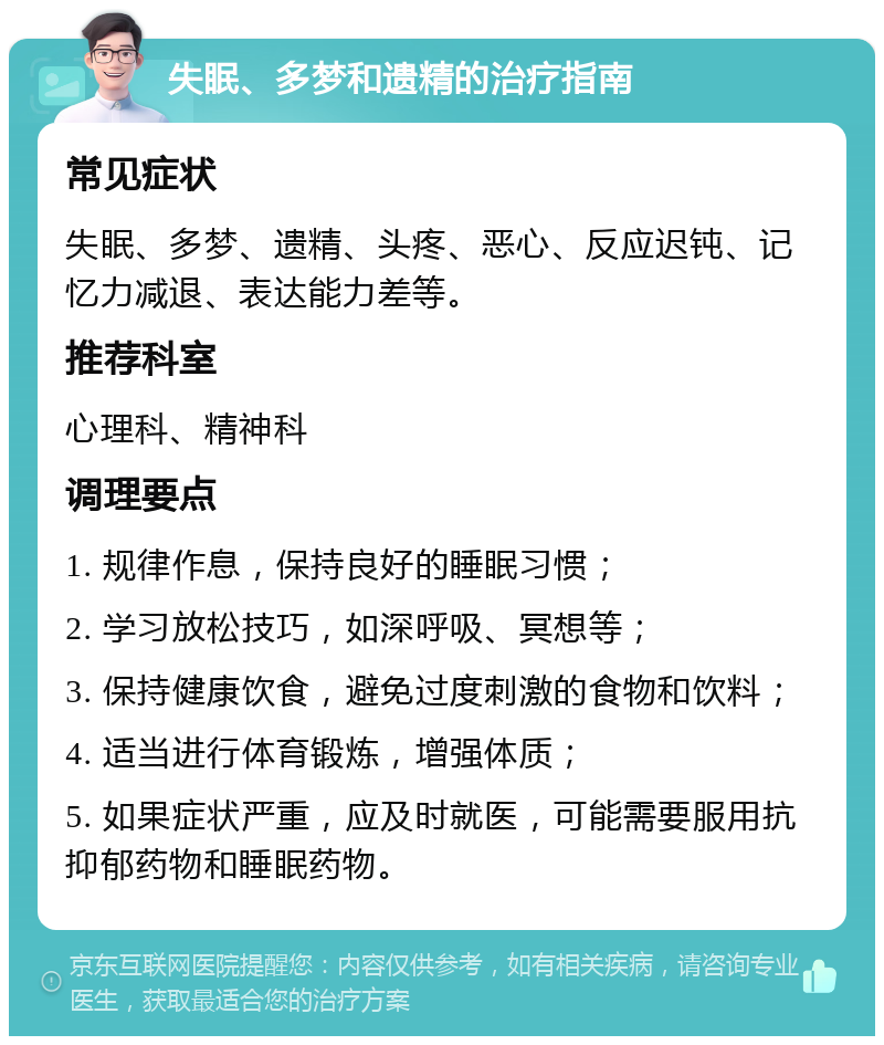 失眠、多梦和遗精的治疗指南 常见症状 失眠、多梦、遗精、头疼、恶心、反应迟钝、记忆力减退、表达能力差等。 推荐科室 心理科、精神科 调理要点 1. 规律作息，保持良好的睡眠习惯； 2. 学习放松技巧，如深呼吸、冥想等； 3. 保持健康饮食，避免过度刺激的食物和饮料； 4. 适当进行体育锻炼，增强体质； 5. 如果症状严重，应及时就医，可能需要服用抗抑郁药物和睡眠药物。