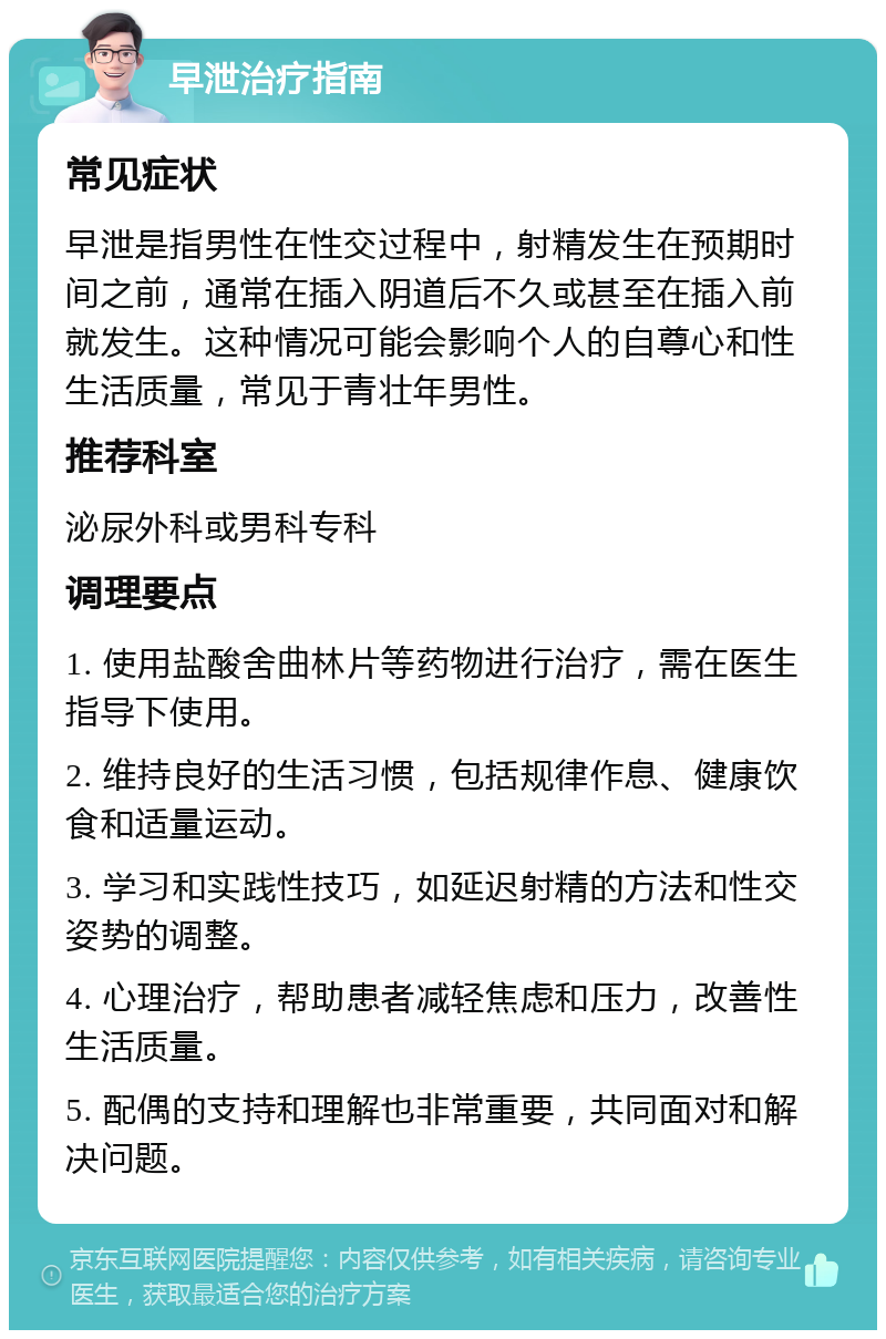 早泄治疗指南 常见症状 早泄是指男性在性交过程中，射精发生在预期时间之前，通常在插入阴道后不久或甚至在插入前就发生。这种情况可能会影响个人的自尊心和性生活质量，常见于青壮年男性。 推荐科室 泌尿外科或男科专科 调理要点 1. 使用盐酸舍曲林片等药物进行治疗，需在医生指导下使用。 2. 维持良好的生活习惯，包括规律作息、健康饮食和适量运动。 3. 学习和实践性技巧，如延迟射精的方法和性交姿势的调整。 4. 心理治疗，帮助患者减轻焦虑和压力，改善性生活质量。 5. 配偶的支持和理解也非常重要，共同面对和解决问题。