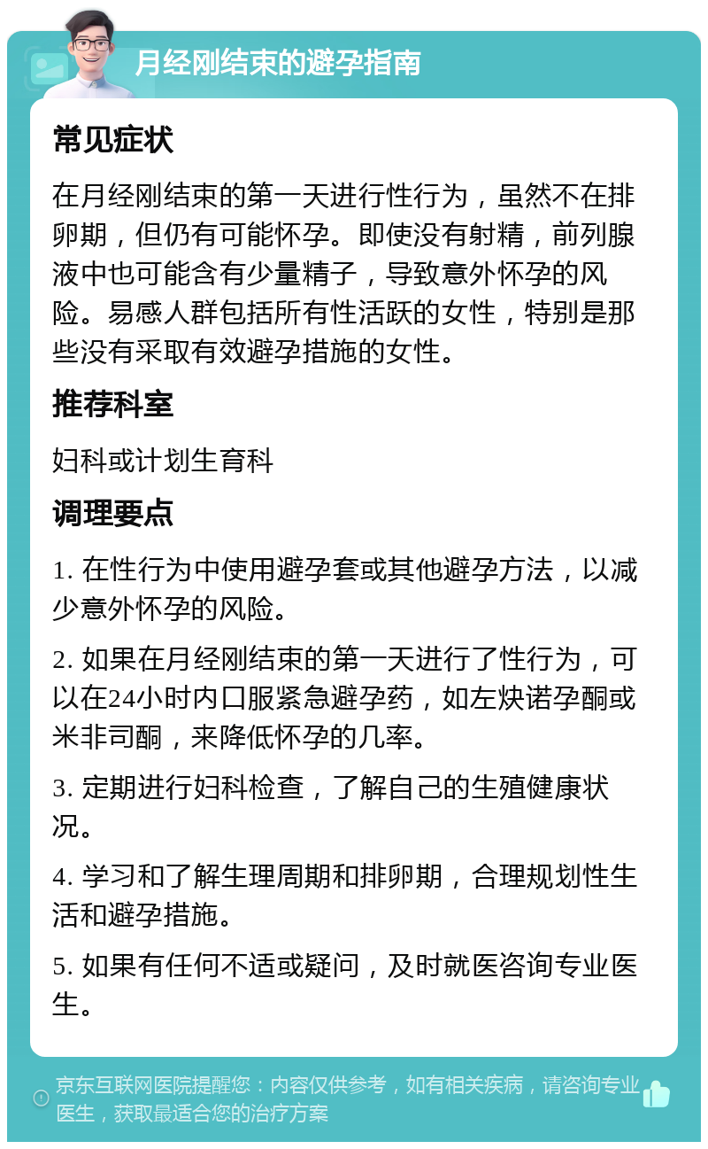 月经刚结束的避孕指南 常见症状 在月经刚结束的第一天进行性行为，虽然不在排卵期，但仍有可能怀孕。即使没有射精，前列腺液中也可能含有少量精子，导致意外怀孕的风险。易感人群包括所有性活跃的女性，特别是那些没有采取有效避孕措施的女性。 推荐科室 妇科或计划生育科 调理要点 1. 在性行为中使用避孕套或其他避孕方法，以减少意外怀孕的风险。 2. 如果在月经刚结束的第一天进行了性行为，可以在24小时内口服紧急避孕药，如左炔诺孕酮或米非司酮，来降低怀孕的几率。 3. 定期进行妇科检查，了解自己的生殖健康状况。 4. 学习和了解生理周期和排卵期，合理规划性生活和避孕措施。 5. 如果有任何不适或疑问，及时就医咨询专业医生。