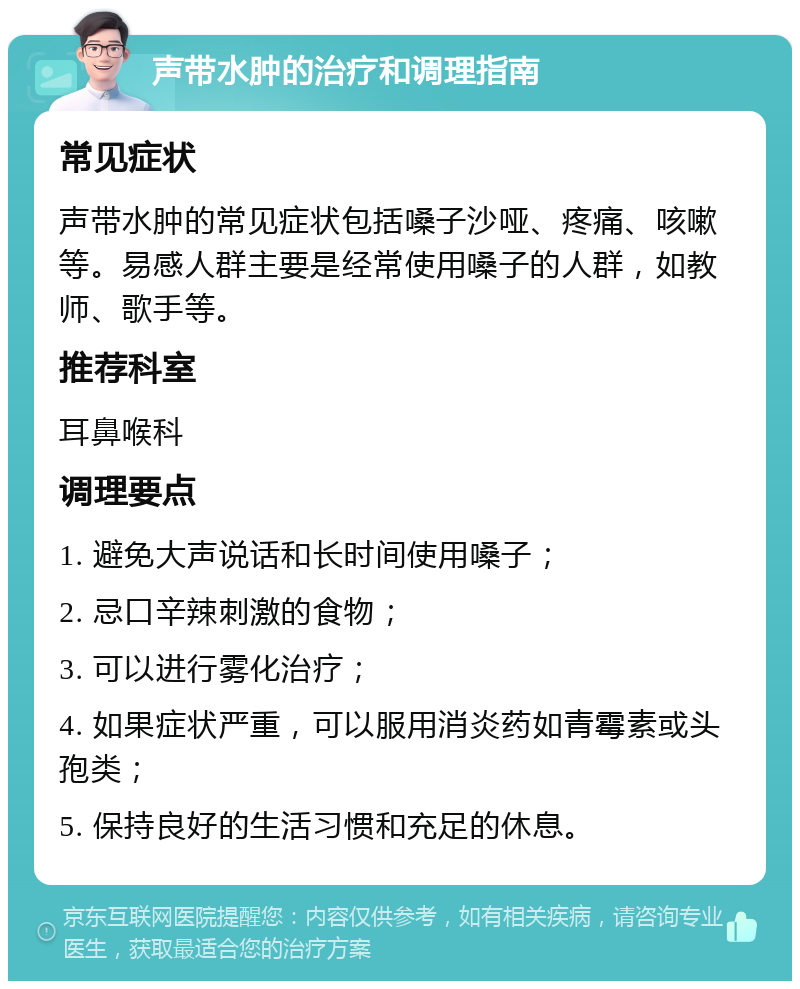 声带水肿的治疗和调理指南 常见症状 声带水肿的常见症状包括嗓子沙哑、疼痛、咳嗽等。易感人群主要是经常使用嗓子的人群，如教师、歌手等。 推荐科室 耳鼻喉科 调理要点 1. 避免大声说话和长时间使用嗓子； 2. 忌口辛辣刺激的食物； 3. 可以进行雾化治疗； 4. 如果症状严重，可以服用消炎药如青霉素或头孢类； 5. 保持良好的生活习惯和充足的休息。