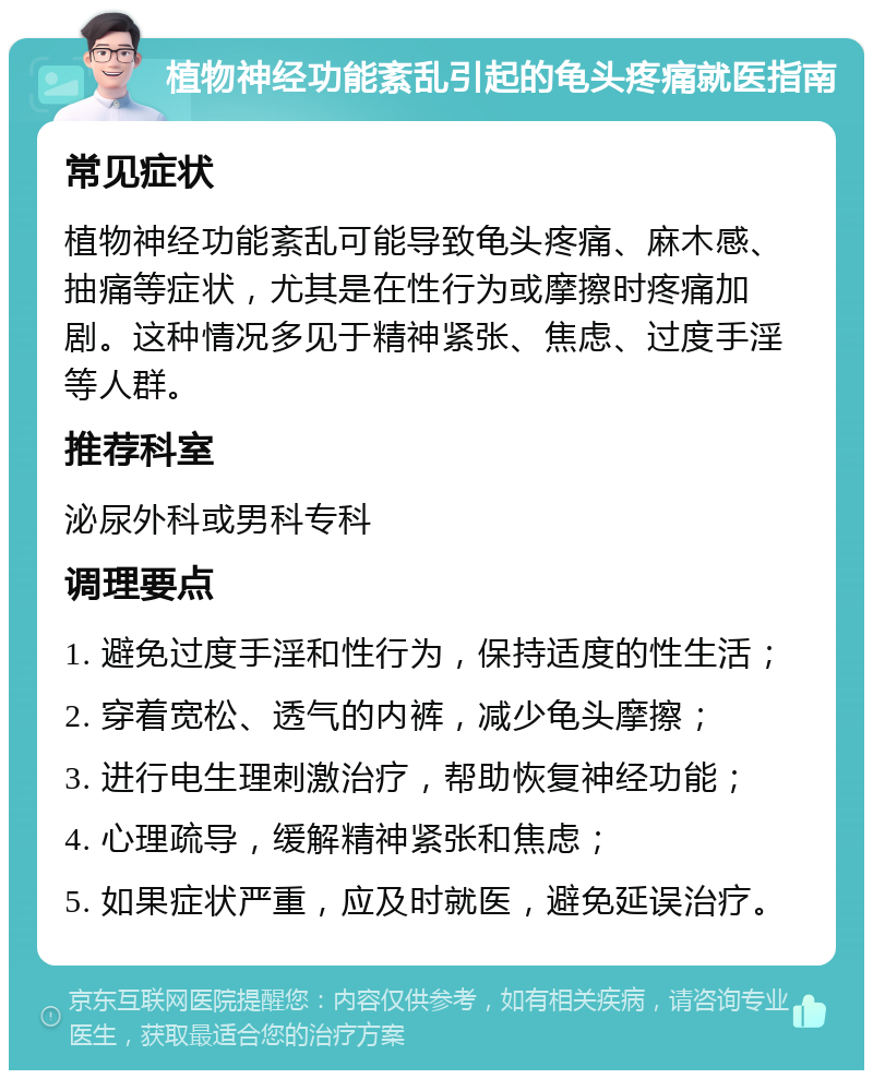 植物神经功能紊乱引起的龟头疼痛就医指南 常见症状 植物神经功能紊乱可能导致龟头疼痛、麻木感、抽痛等症状，尤其是在性行为或摩擦时疼痛加剧。这种情况多见于精神紧张、焦虑、过度手淫等人群。 推荐科室 泌尿外科或男科专科 调理要点 1. 避免过度手淫和性行为，保持适度的性生活； 2. 穿着宽松、透气的内裤，减少龟头摩擦； 3. 进行电生理刺激治疗，帮助恢复神经功能； 4. 心理疏导，缓解精神紧张和焦虑； 5. 如果症状严重，应及时就医，避免延误治疗。