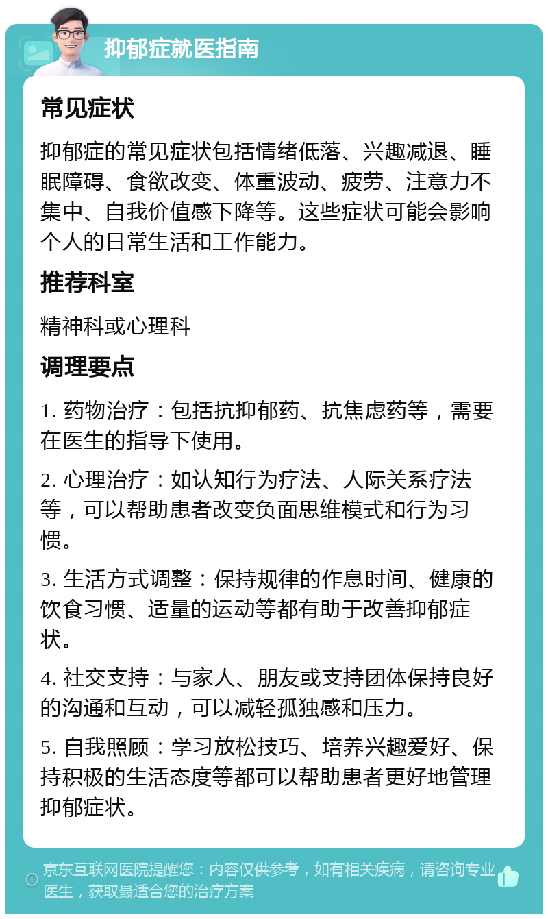 抑郁症就医指南 常见症状 抑郁症的常见症状包括情绪低落、兴趣减退、睡眠障碍、食欲改变、体重波动、疲劳、注意力不集中、自我价值感下降等。这些症状可能会影响个人的日常生活和工作能力。 推荐科室 精神科或心理科 调理要点 1. 药物治疗：包括抗抑郁药、抗焦虑药等，需要在医生的指导下使用。 2. 心理治疗：如认知行为疗法、人际关系疗法等，可以帮助患者改变负面思维模式和行为习惯。 3. 生活方式调整：保持规律的作息时间、健康的饮食习惯、适量的运动等都有助于改善抑郁症状。 4. 社交支持：与家人、朋友或支持团体保持良好的沟通和互动，可以减轻孤独感和压力。 5. 自我照顾：学习放松技巧、培养兴趣爱好、保持积极的生活态度等都可以帮助患者更好地管理抑郁症状。