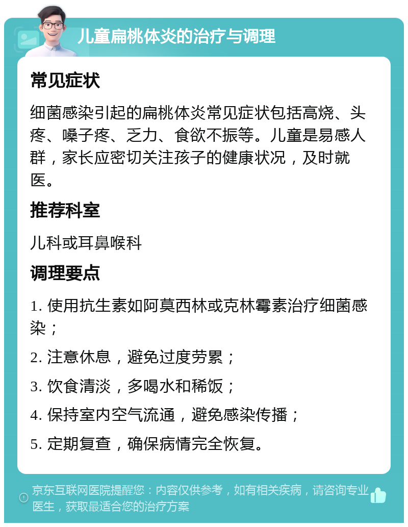 儿童扁桃体炎的治疗与调理 常见症状 细菌感染引起的扁桃体炎常见症状包括高烧、头疼、嗓子疼、乏力、食欲不振等。儿童是易感人群，家长应密切关注孩子的健康状况，及时就医。 推荐科室 儿科或耳鼻喉科 调理要点 1. 使用抗生素如阿莫西林或克林霉素治疗细菌感染； 2. 注意休息，避免过度劳累； 3. 饮食清淡，多喝水和稀饭； 4. 保持室内空气流通，避免感染传播； 5. 定期复查，确保病情完全恢复。