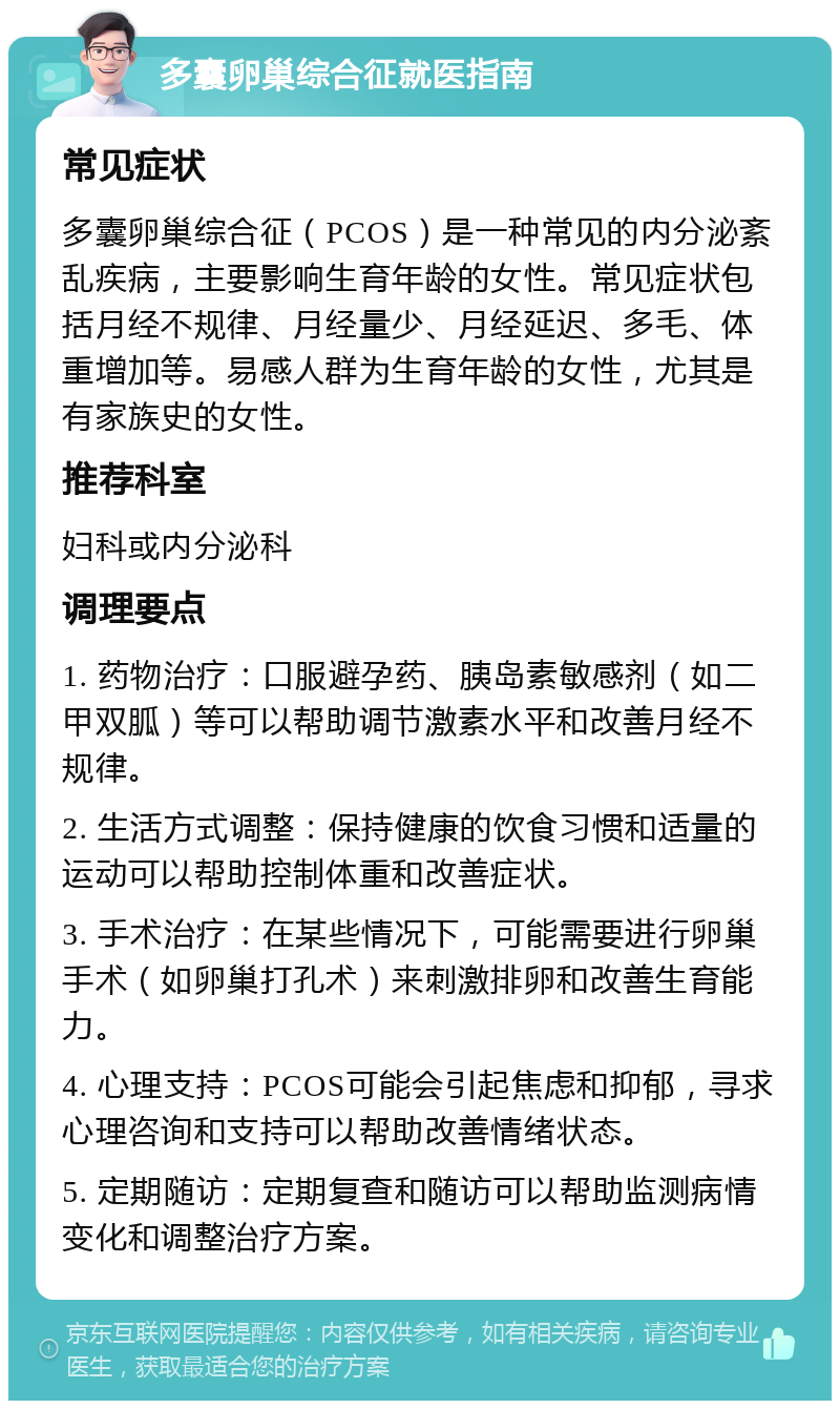 多囊卵巢综合征就医指南 常见症状 多囊卵巢综合征（PCOS）是一种常见的内分泌紊乱疾病，主要影响生育年龄的女性。常见症状包括月经不规律、月经量少、月经延迟、多毛、体重增加等。易感人群为生育年龄的女性，尤其是有家族史的女性。 推荐科室 妇科或内分泌科 调理要点 1. 药物治疗：口服避孕药、胰岛素敏感剂（如二甲双胍）等可以帮助调节激素水平和改善月经不规律。 2. 生活方式调整：保持健康的饮食习惯和适量的运动可以帮助控制体重和改善症状。 3. 手术治疗：在某些情况下，可能需要进行卵巢手术（如卵巢打孔术）来刺激排卵和改善生育能力。 4. 心理支持：PCOS可能会引起焦虑和抑郁，寻求心理咨询和支持可以帮助改善情绪状态。 5. 定期随访：定期复查和随访可以帮助监测病情变化和调整治疗方案。