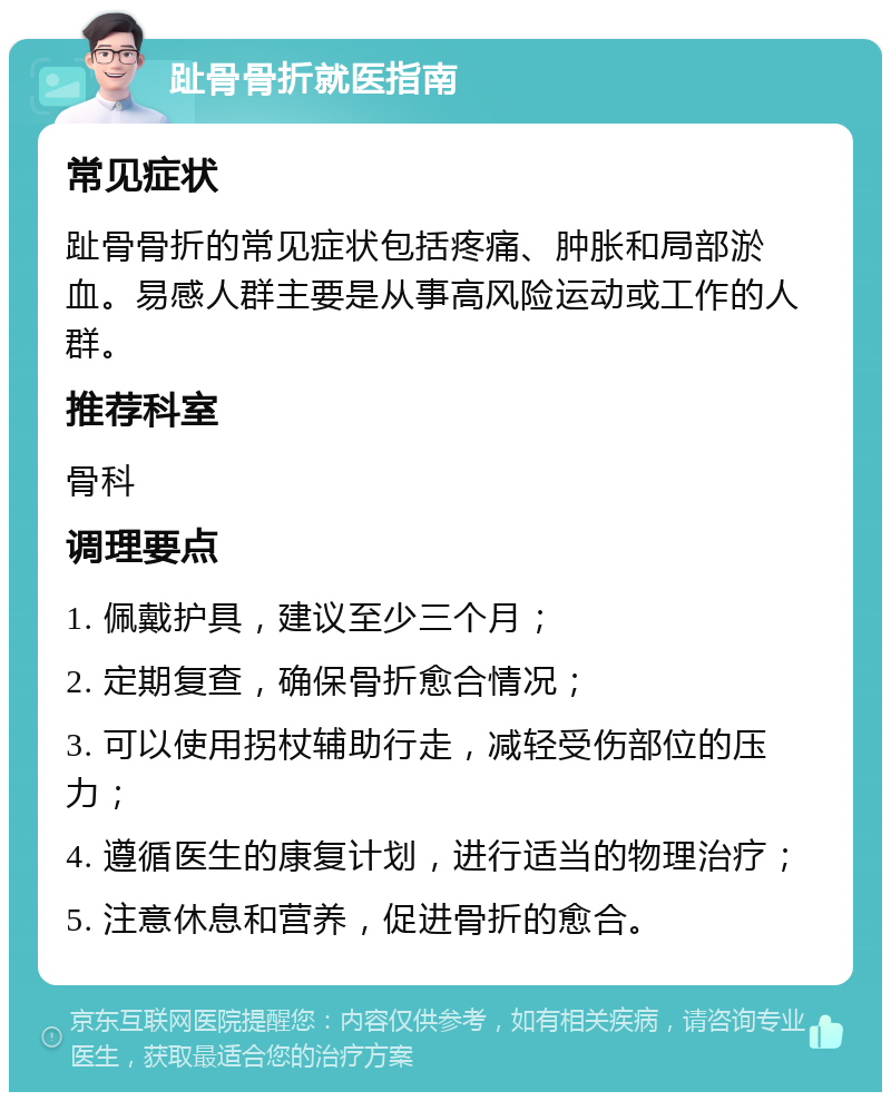 趾骨骨折就医指南 常见症状 趾骨骨折的常见症状包括疼痛、肿胀和局部淤血。易感人群主要是从事高风险运动或工作的人群。 推荐科室 骨科 调理要点 1. 佩戴护具，建议至少三个月； 2. 定期复查，确保骨折愈合情况； 3. 可以使用拐杖辅助行走，减轻受伤部位的压力； 4. 遵循医生的康复计划，进行适当的物理治疗； 5. 注意休息和营养，促进骨折的愈合。