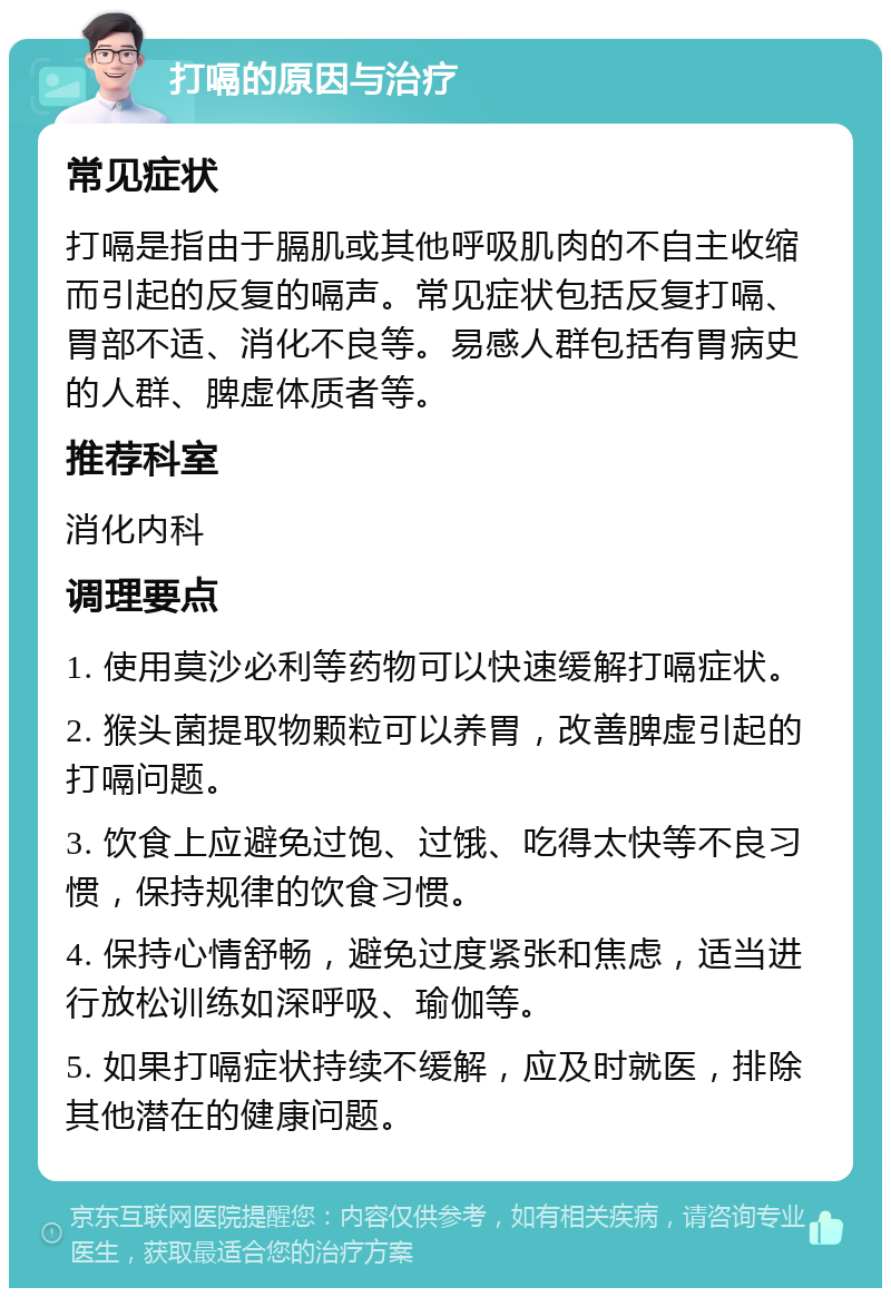 打嗝的原因与治疗 常见症状 打嗝是指由于膈肌或其他呼吸肌肉的不自主收缩而引起的反复的嗝声。常见症状包括反复打嗝、胃部不适、消化不良等。易感人群包括有胃病史的人群、脾虚体质者等。 推荐科室 消化内科 调理要点 1. 使用莫沙必利等药物可以快速缓解打嗝症状。 2. 猴头菌提取物颗粒可以养胃，改善脾虚引起的打嗝问题。 3. 饮食上应避免过饱、过饿、吃得太快等不良习惯，保持规律的饮食习惯。 4. 保持心情舒畅，避免过度紧张和焦虑，适当进行放松训练如深呼吸、瑜伽等。 5. 如果打嗝症状持续不缓解，应及时就医，排除其他潜在的健康问题。