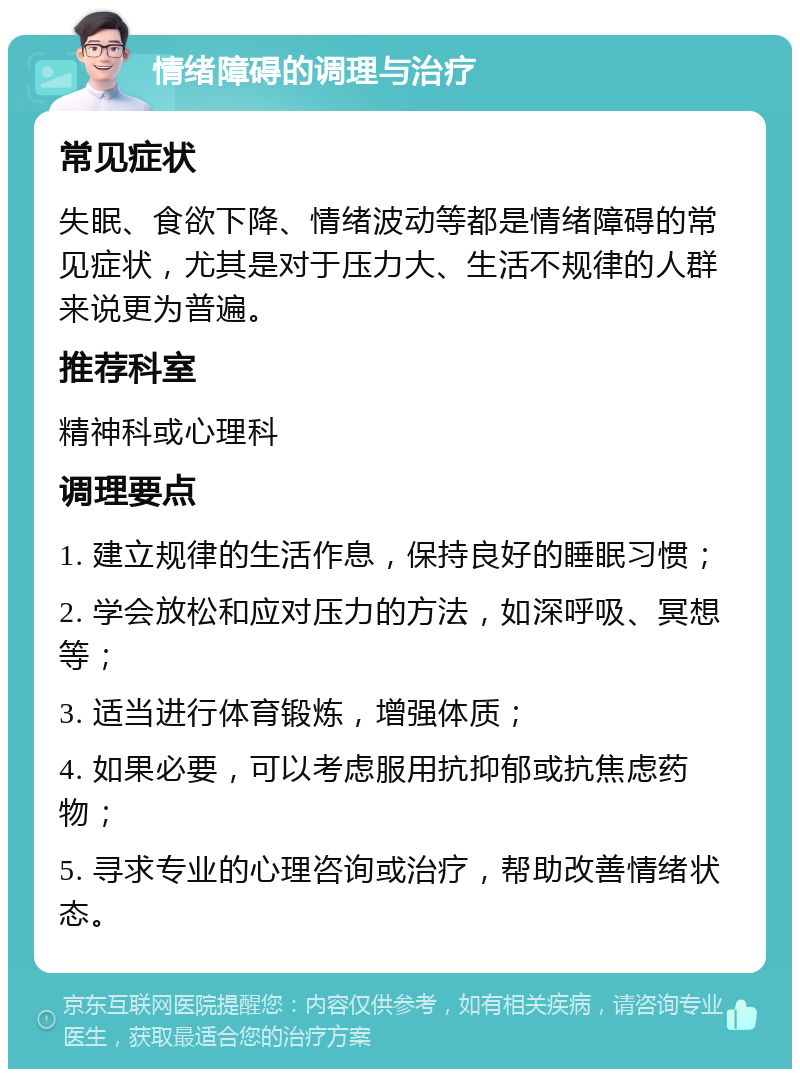 情绪障碍的调理与治疗 常见症状 失眠、食欲下降、情绪波动等都是情绪障碍的常见症状，尤其是对于压力大、生活不规律的人群来说更为普遍。 推荐科室 精神科或心理科 调理要点 1. 建立规律的生活作息，保持良好的睡眠习惯； 2. 学会放松和应对压力的方法，如深呼吸、冥想等； 3. 适当进行体育锻炼，增强体质； 4. 如果必要，可以考虑服用抗抑郁或抗焦虑药物； 5. 寻求专业的心理咨询或治疗，帮助改善情绪状态。