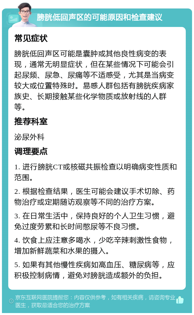 膀胱低回声区的可能原因和检查建议 常见症状 膀胱低回声区可能是囊肿或其他良性病变的表现，通常无明显症状，但在某些情况下可能会引起尿频、尿急、尿痛等不适感受，尤其是当病变较大或位置特殊时。易感人群包括有膀胱疾病家族史、长期接触某些化学物质或放射线的人群等。 推荐科室 泌尿外科 调理要点 1. 进行膀胱CT或核磁共振检查以明确病变性质和范围。 2. 根据检查结果，医生可能会建议手术切除、药物治疗或定期随访观察等不同的治疗方案。 3. 在日常生活中，保持良好的个人卫生习惯，避免过度劳累和长时间憋尿等不良习惯。 4. 饮食上应注意多喝水，少吃辛辣刺激性食物，增加新鲜蔬菜和水果的摄入。 5. 如果有其他慢性疾病如高血压、糖尿病等，应积极控制病情，避免对膀胱造成额外的负担。