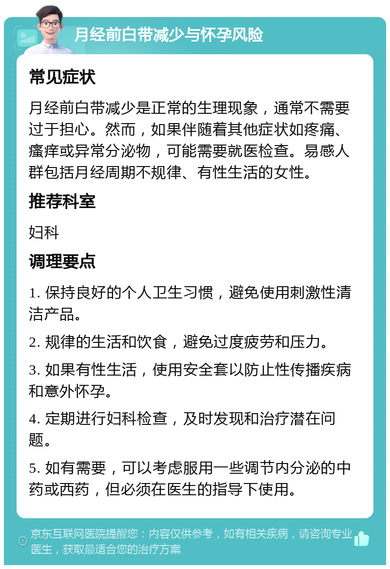 月经前白带减少与怀孕风险 常见症状 月经前白带减少是正常的生理现象，通常不需要过于担心。然而，如果伴随着其他症状如疼痛、瘙痒或异常分泌物，可能需要就医检查。易感人群包括月经周期不规律、有性生活的女性。 推荐科室 妇科 调理要点 1. 保持良好的个人卫生习惯，避免使用刺激性清洁产品。 2. 规律的生活和饮食，避免过度疲劳和压力。 3. 如果有性生活，使用安全套以防止性传播疾病和意外怀孕。 4. 定期进行妇科检查，及时发现和治疗潜在问题。 5. 如有需要，可以考虑服用一些调节内分泌的中药或西药，但必须在医生的指导下使用。