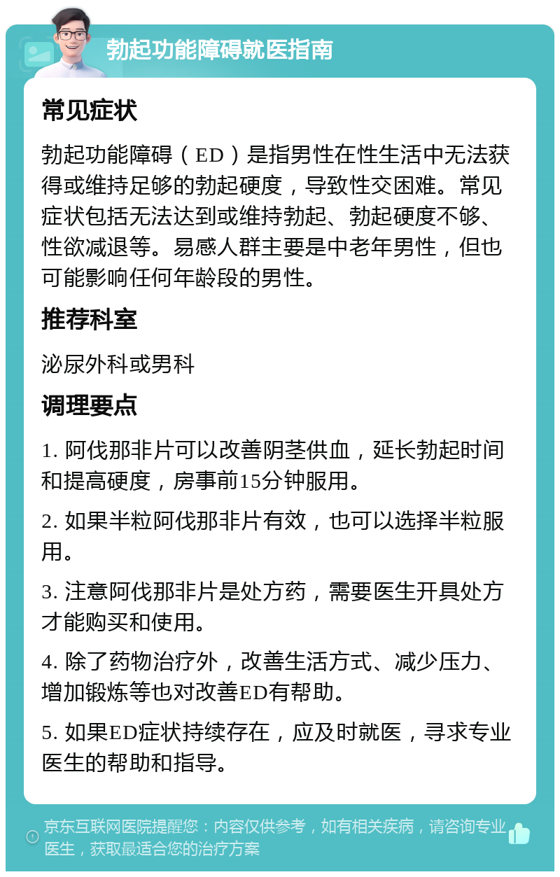 勃起功能障碍就医指南 常见症状 勃起功能障碍（ED）是指男性在性生活中无法获得或维持足够的勃起硬度，导致性交困难。常见症状包括无法达到或维持勃起、勃起硬度不够、性欲减退等。易感人群主要是中老年男性，但也可能影响任何年龄段的男性。 推荐科室 泌尿外科或男科 调理要点 1. 阿伐那非片可以改善阴茎供血，延长勃起时间和提高硬度，房事前15分钟服用。 2. 如果半粒阿伐那非片有效，也可以选择半粒服用。 3. 注意阿伐那非片是处方药，需要医生开具处方才能购买和使用。 4. 除了药物治疗外，改善生活方式、减少压力、增加锻炼等也对改善ED有帮助。 5. 如果ED症状持续存在，应及时就医，寻求专业医生的帮助和指导。