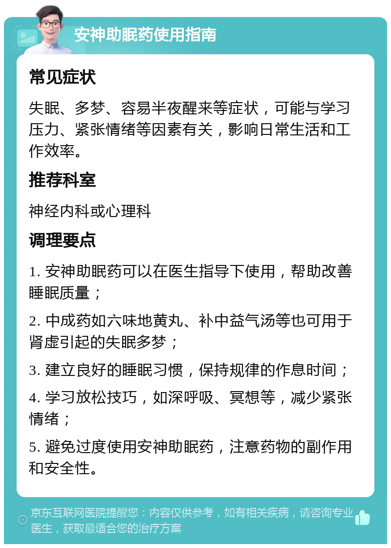 安神助眠药使用指南 常见症状 失眠、多梦、容易半夜醒来等症状，可能与学习压力、紧张情绪等因素有关，影响日常生活和工作效率。 推荐科室 神经内科或心理科 调理要点 1. 安神助眠药可以在医生指导下使用，帮助改善睡眠质量； 2. 中成药如六味地黄丸、补中益气汤等也可用于肾虚引起的失眠多梦； 3. 建立良好的睡眠习惯，保持规律的作息时间； 4. 学习放松技巧，如深呼吸、冥想等，减少紧张情绪； 5. 避免过度使用安神助眠药，注意药物的副作用和安全性。