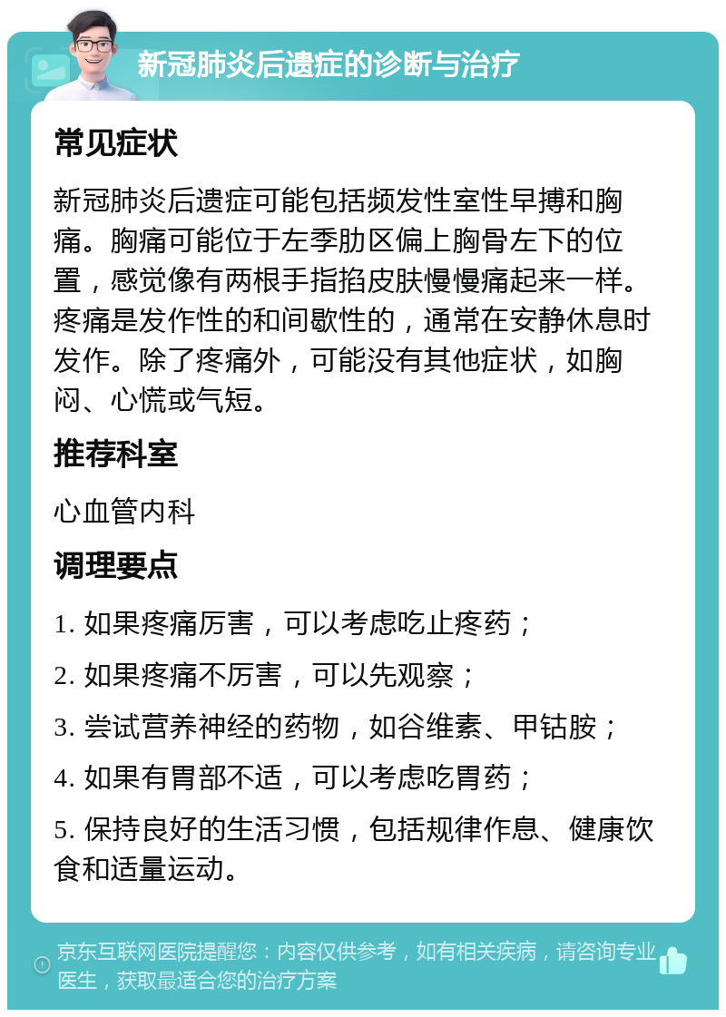 新冠肺炎后遗症的诊断与治疗 常见症状 新冠肺炎后遗症可能包括频发性室性早搏和胸痛。胸痛可能位于左季肋区偏上胸骨左下的位置，感觉像有两根手指掐皮肤慢慢痛起来一样。疼痛是发作性的和间歇性的，通常在安静休息时发作。除了疼痛外，可能没有其他症状，如胸闷、心慌或气短。 推荐科室 心血管内科 调理要点 1. 如果疼痛厉害，可以考虑吃止疼药； 2. 如果疼痛不厉害，可以先观察； 3. 尝试营养神经的药物，如谷维素、甲钴胺； 4. 如果有胃部不适，可以考虑吃胃药； 5. 保持良好的生活习惯，包括规律作息、健康饮食和适量运动。