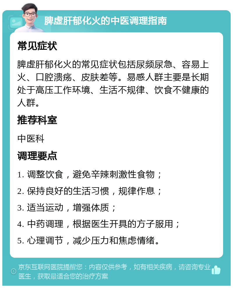 脾虚肝郁化火的中医调理指南 常见症状 脾虚肝郁化火的常见症状包括尿频尿急、容易上火、口腔溃疡、皮肤差等。易感人群主要是长期处于高压工作环境、生活不规律、饮食不健康的人群。 推荐科室 中医科 调理要点 1. 调整饮食，避免辛辣刺激性食物； 2. 保持良好的生活习惯，规律作息； 3. 适当运动，增强体质； 4. 中药调理，根据医生开具的方子服用； 5. 心理调节，减少压力和焦虑情绪。