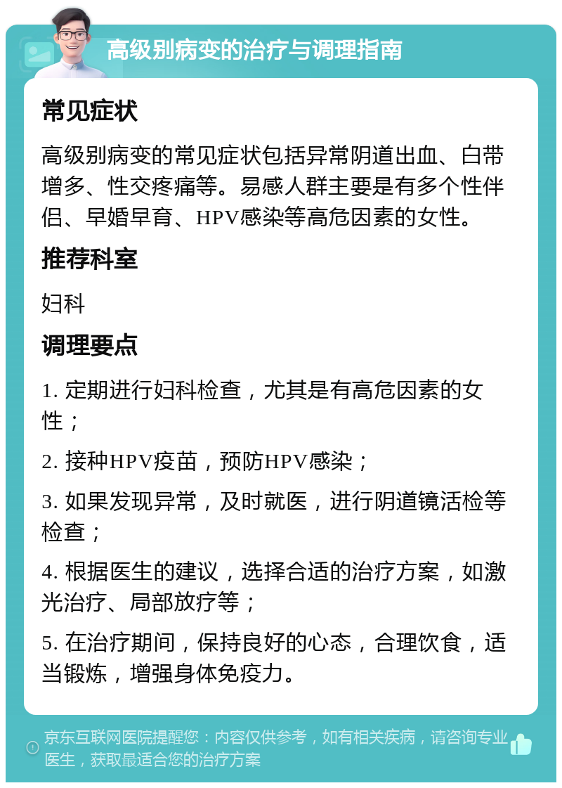 高级别病变的治疗与调理指南 常见症状 高级别病变的常见症状包括异常阴道出血、白带增多、性交疼痛等。易感人群主要是有多个性伴侣、早婚早育、HPV感染等高危因素的女性。 推荐科室 妇科 调理要点 1. 定期进行妇科检查，尤其是有高危因素的女性； 2. 接种HPV疫苗，预防HPV感染； 3. 如果发现异常，及时就医，进行阴道镜活检等检查； 4. 根据医生的建议，选择合适的治疗方案，如激光治疗、局部放疗等； 5. 在治疗期间，保持良好的心态，合理饮食，适当锻炼，增强身体免疫力。