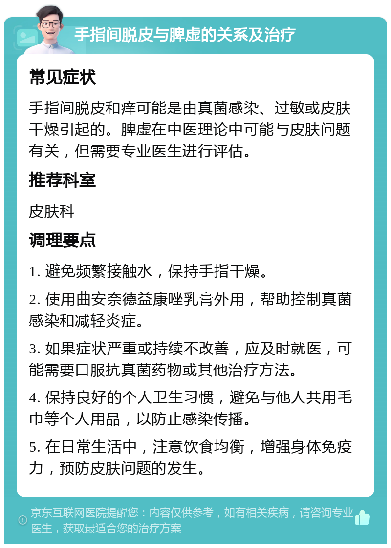 手指间脱皮与脾虚的关系及治疗 常见症状 手指间脱皮和痒可能是由真菌感染、过敏或皮肤干燥引起的。脾虚在中医理论中可能与皮肤问题有关，但需要专业医生进行评估。 推荐科室 皮肤科 调理要点 1. 避免频繁接触水，保持手指干燥。 2. 使用曲安奈德益康唑乳膏外用，帮助控制真菌感染和减轻炎症。 3. 如果症状严重或持续不改善，应及时就医，可能需要口服抗真菌药物或其他治疗方法。 4. 保持良好的个人卫生习惯，避免与他人共用毛巾等个人用品，以防止感染传播。 5. 在日常生活中，注意饮食均衡，增强身体免疫力，预防皮肤问题的发生。