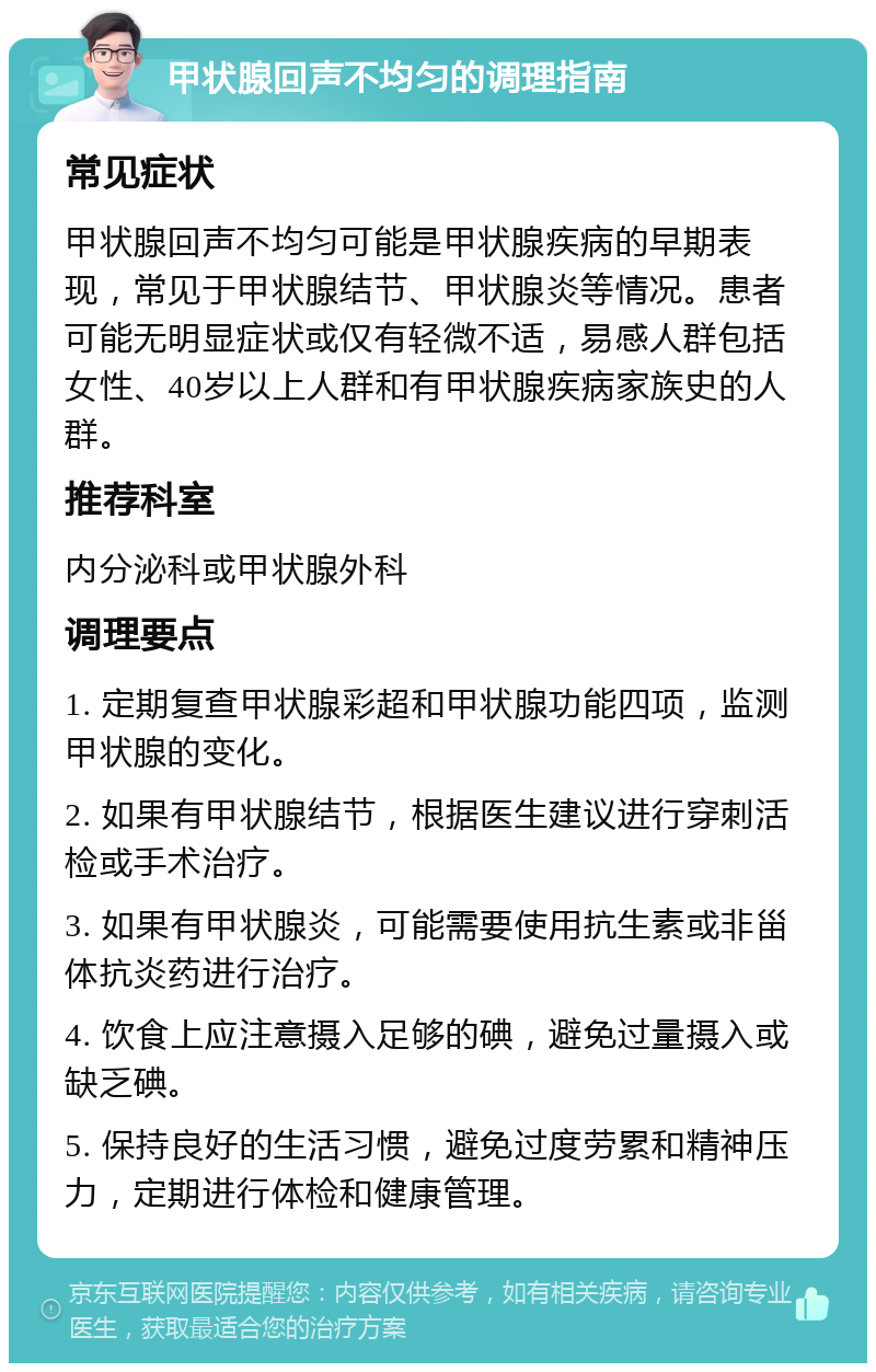 甲状腺回声不均匀的调理指南 常见症状 甲状腺回声不均匀可能是甲状腺疾病的早期表现，常见于甲状腺结节、甲状腺炎等情况。患者可能无明显症状或仅有轻微不适，易感人群包括女性、40岁以上人群和有甲状腺疾病家族史的人群。 推荐科室 内分泌科或甲状腺外科 调理要点 1. 定期复查甲状腺彩超和甲状腺功能四项，监测甲状腺的变化。 2. 如果有甲状腺结节，根据医生建议进行穿刺活检或手术治疗。 3. 如果有甲状腺炎，可能需要使用抗生素或非甾体抗炎药进行治疗。 4. 饮食上应注意摄入足够的碘，避免过量摄入或缺乏碘。 5. 保持良好的生活习惯，避免过度劳累和精神压力，定期进行体检和健康管理。