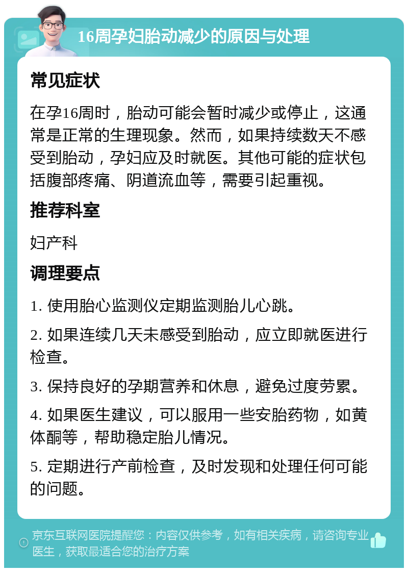 16周孕妇胎动减少的原因与处理 常见症状 在孕16周时，胎动可能会暂时减少或停止，这通常是正常的生理现象。然而，如果持续数天不感受到胎动，孕妇应及时就医。其他可能的症状包括腹部疼痛、阴道流血等，需要引起重视。 推荐科室 妇产科 调理要点 1. 使用胎心监测仪定期监测胎儿心跳。 2. 如果连续几天未感受到胎动，应立即就医进行检查。 3. 保持良好的孕期营养和休息，避免过度劳累。 4. 如果医生建议，可以服用一些安胎药物，如黄体酮等，帮助稳定胎儿情况。 5. 定期进行产前检查，及时发现和处理任何可能的问题。