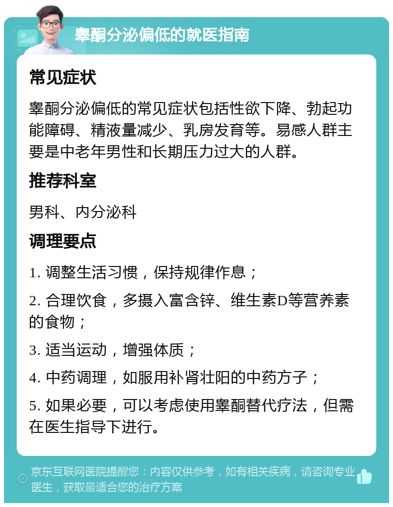 睾酮分泌偏低的就医指南 常见症状 睾酮分泌偏低的常见症状包括性欲下降、勃起功能障碍、精液量减少、乳房发育等。易感人群主要是中老年男性和长期压力过大的人群。 推荐科室 男科、内分泌科 调理要点 1. 调整生活习惯，保持规律作息； 2. 合理饮食，多摄入富含锌、维生素D等营养素的食物； 3. 适当运动，增强体质； 4. 中药调理，如服用补肾壮阳的中药方子； 5. 如果必要，可以考虑使用睾酮替代疗法，但需在医生指导下进行。