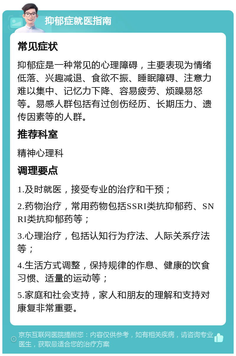 抑郁症就医指南 常见症状 抑郁症是一种常见的心理障碍，主要表现为情绪低落、兴趣减退、食欲不振、睡眠障碍、注意力难以集中、记忆力下降、容易疲劳、烦躁易怒等。易感人群包括有过创伤经历、长期压力、遗传因素等的人群。 推荐科室 精神心理科 调理要点 1.及时就医，接受专业的治疗和干预； 2.药物治疗，常用药物包括SSRI类抗抑郁药、SNRI类抗抑郁药等； 3.心理治疗，包括认知行为疗法、人际关系疗法等； 4.生活方式调整，保持规律的作息、健康的饮食习惯、适量的运动等； 5.家庭和社会支持，家人和朋友的理解和支持对康复非常重要。