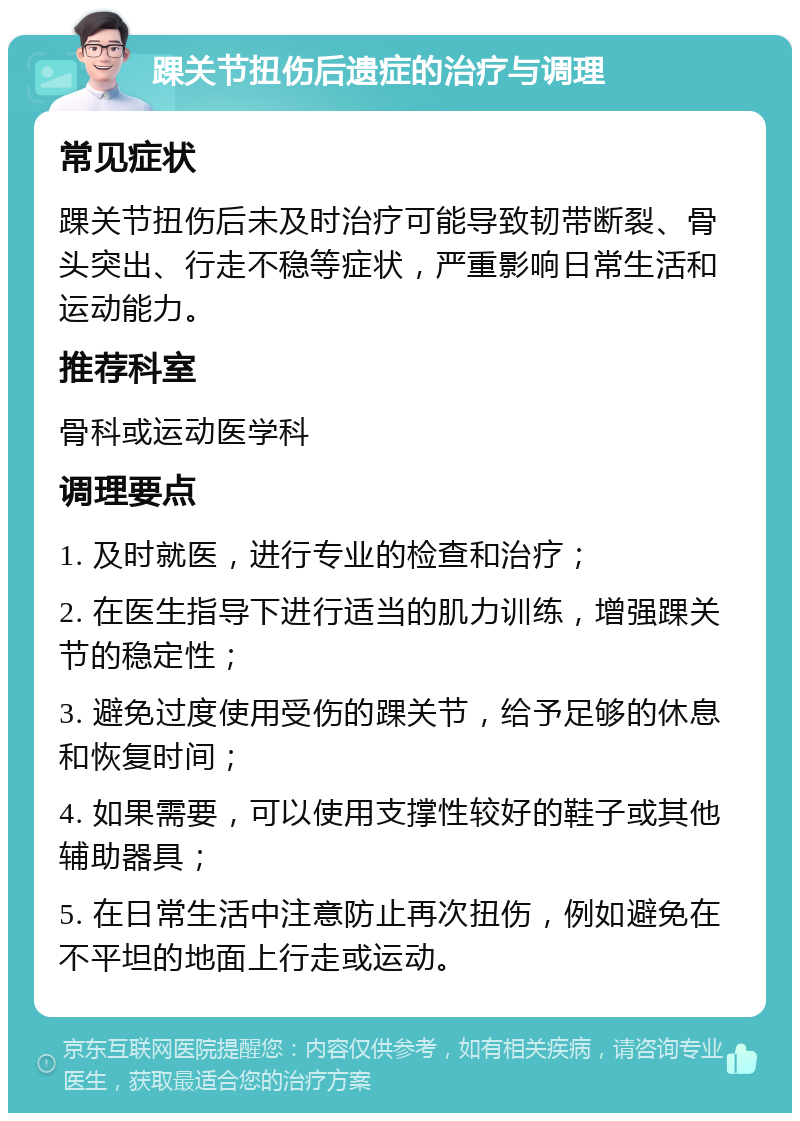 踝关节扭伤后遗症的治疗与调理 常见症状 踝关节扭伤后未及时治疗可能导致韧带断裂、骨头突出、行走不稳等症状，严重影响日常生活和运动能力。 推荐科室 骨科或运动医学科 调理要点 1. 及时就医，进行专业的检查和治疗； 2. 在医生指导下进行适当的肌力训练，增强踝关节的稳定性； 3. 避免过度使用受伤的踝关节，给予足够的休息和恢复时间； 4. 如果需要，可以使用支撑性较好的鞋子或其他辅助器具； 5. 在日常生活中注意防止再次扭伤，例如避免在不平坦的地面上行走或运动。