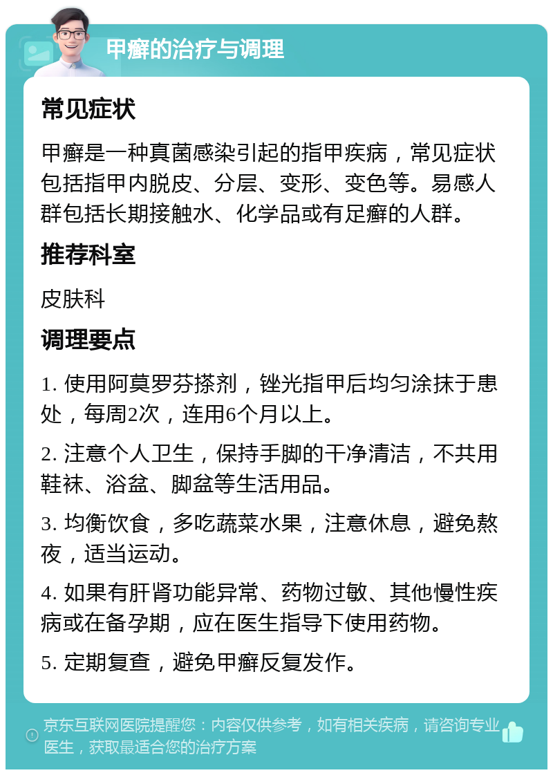 甲癣的治疗与调理 常见症状 甲癣是一种真菌感染引起的指甲疾病，常见症状包括指甲内脱皮、分层、变形、变色等。易感人群包括长期接触水、化学品或有足癣的人群。 推荐科室 皮肤科 调理要点 1. 使用阿莫罗芬搽剂，锉光指甲后均匀涂抹于患处，每周2次，连用6个月以上。 2. 注意个人卫生，保持手脚的干净清洁，不共用鞋袜、浴盆、脚盆等生活用品。 3. 均衡饮食，多吃蔬菜水果，注意休息，避免熬夜，适当运动。 4. 如果有肝肾功能异常、药物过敏、其他慢性疾病或在备孕期，应在医生指导下使用药物。 5. 定期复查，避免甲癣反复发作。