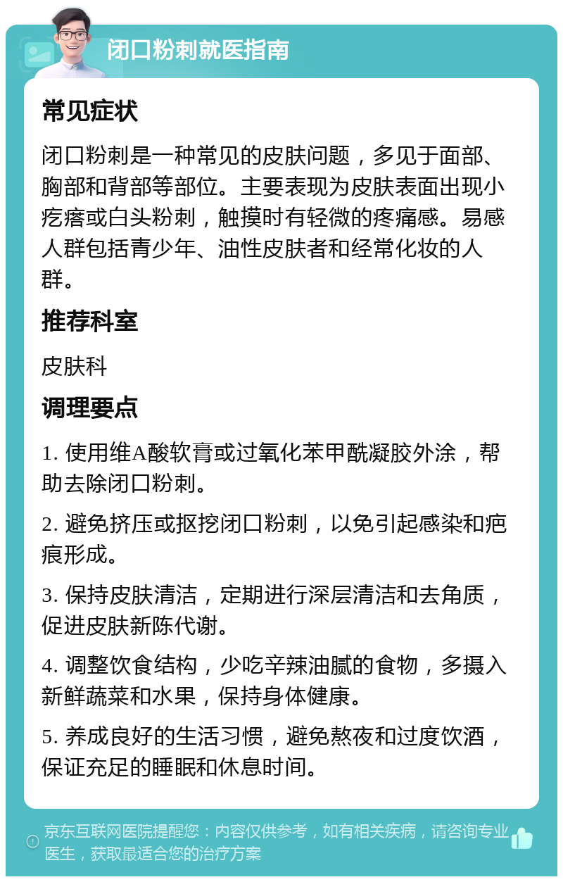 闭口粉刺就医指南 常见症状 闭口粉刺是一种常见的皮肤问题，多见于面部、胸部和背部等部位。主要表现为皮肤表面出现小疙瘩或白头粉刺，触摸时有轻微的疼痛感。易感人群包括青少年、油性皮肤者和经常化妆的人群。 推荐科室 皮肤科 调理要点 1. 使用维A酸软膏或过氧化苯甲酰凝胶外涂，帮助去除闭口粉刺。 2. 避免挤压或抠挖闭口粉刺，以免引起感染和疤痕形成。 3. 保持皮肤清洁，定期进行深层清洁和去角质，促进皮肤新陈代谢。 4. 调整饮食结构，少吃辛辣油腻的食物，多摄入新鲜蔬菜和水果，保持身体健康。 5. 养成良好的生活习惯，避免熬夜和过度饮酒，保证充足的睡眠和休息时间。