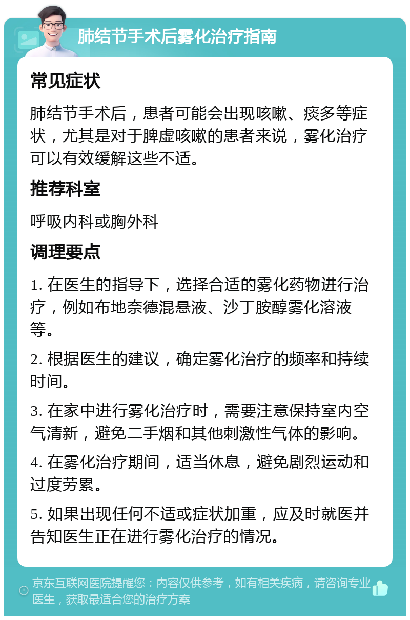 肺结节手术后雾化治疗指南 常见症状 肺结节手术后，患者可能会出现咳嗽、痰多等症状，尤其是对于脾虚咳嗽的患者来说，雾化治疗可以有效缓解这些不适。 推荐科室 呼吸内科或胸外科 调理要点 1. 在医生的指导下，选择合适的雾化药物进行治疗，例如布地奈德混悬液、沙丁胺醇雾化溶液等。 2. 根据医生的建议，确定雾化治疗的频率和持续时间。 3. 在家中进行雾化治疗时，需要注意保持室内空气清新，避免二手烟和其他刺激性气体的影响。 4. 在雾化治疗期间，适当休息，避免剧烈运动和过度劳累。 5. 如果出现任何不适或症状加重，应及时就医并告知医生正在进行雾化治疗的情况。