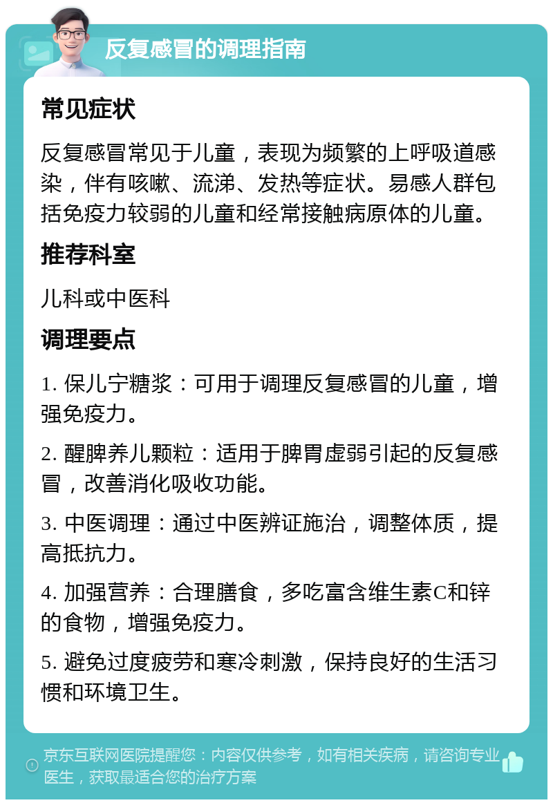 反复感冒的调理指南 常见症状 反复感冒常见于儿童，表现为频繁的上呼吸道感染，伴有咳嗽、流涕、发热等症状。易感人群包括免疫力较弱的儿童和经常接触病原体的儿童。 推荐科室 儿科或中医科 调理要点 1. 保儿宁糖浆：可用于调理反复感冒的儿童，增强免疫力。 2. 醒脾养儿颗粒：适用于脾胃虚弱引起的反复感冒，改善消化吸收功能。 3. 中医调理：通过中医辨证施治，调整体质，提高抵抗力。 4. 加强营养：合理膳食，多吃富含维生素C和锌的食物，增强免疫力。 5. 避免过度疲劳和寒冷刺激，保持良好的生活习惯和环境卫生。